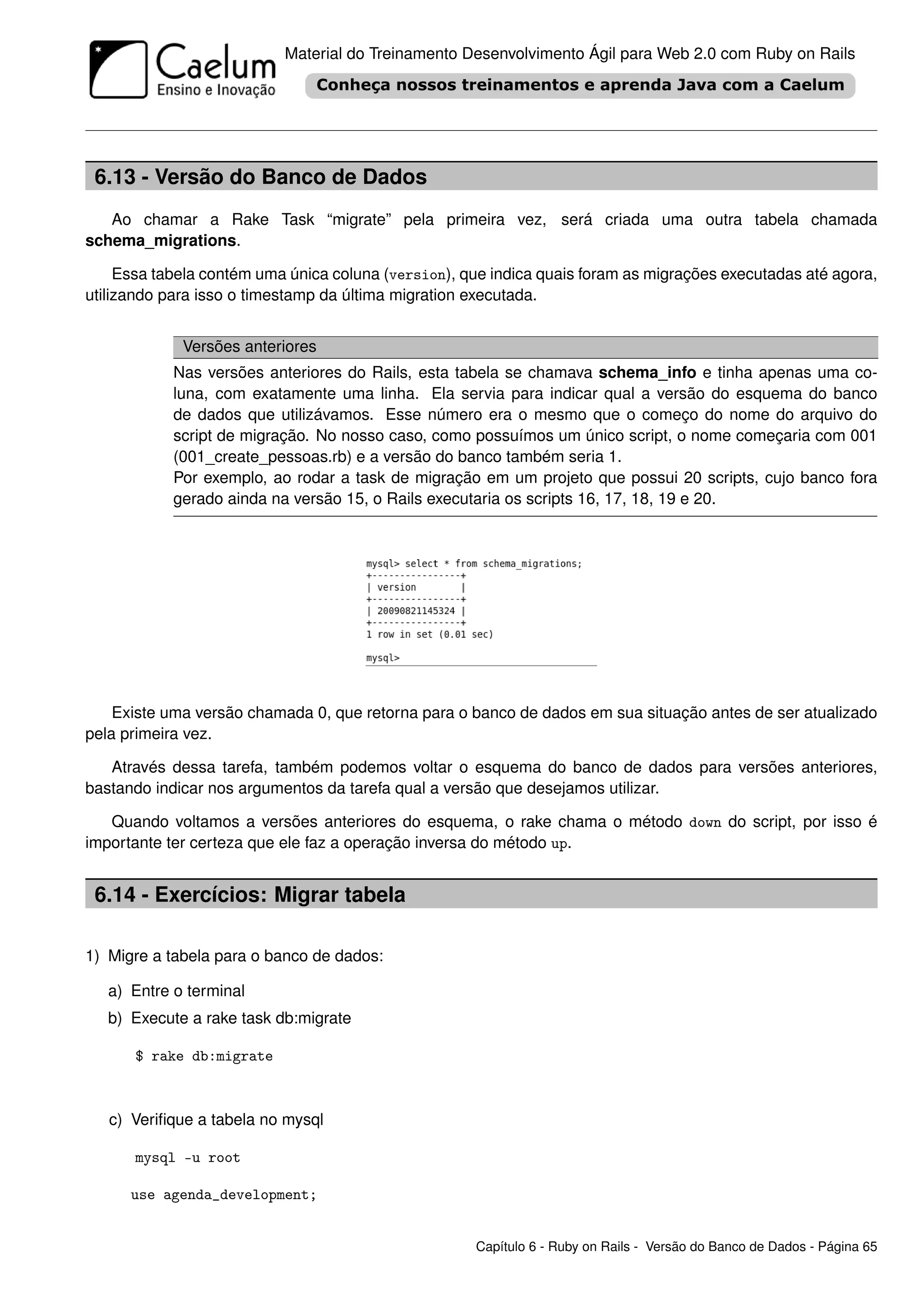 Material do Treinamento Desenvolvimento Ágil para Web 2.0 com Ruby on Rails




 6.13 - Versão do Banco de Dados
   Ao chamar a Rake Task “migrate” pela primeira vez, será criada uma outra tabela chamada
schema_migrations.

     Essa tabela contém uma única coluna (version), que indica quais foram as migrações executadas até agora,
utilizando para isso o timestamp da última migration executada.


             Versões anteriores
            Nas versões anteriores do Rails, esta tabela se chamava schema_info e tinha apenas uma co-
            luna, com exatamente uma linha. Ela servia para indicar qual a versão do esquema do banco
            de dados que utilizávamos. Esse número era o mesmo que o começo do nome do arquivo do
            script de migração. No nosso caso, como possuímos um único script, o nome começaria com 001
            (001_create_pessoas.rb) e a versão do banco também seria 1.
            Por exemplo, ao rodar a task de migração em um projeto que possui 20 scripts, cujo banco fora
            gerado ainda na versão 15, o Rails executaria os scripts 16, 17, 18, 19 e 20.




    Existe uma versão chamada 0, que retorna para o banco de dados em sua situação antes de ser atualizado
pela primeira vez.

   Através dessa tarefa, também podemos voltar o esquema do banco de dados para versões anteriores,
bastando indicar nos argumentos da tarefa qual a versão que desejamos utilizar.

   Quando voltamos a versões anteriores do esquema, o rake chama o método down do script, por isso é
importante ter certeza que ele faz a operação inversa do método up.


 6.14 - Exercícios: Migrar tabela

1) Migre a tabela para o banco de dados:

   a) Entre o terminal
   b) Execute a rake task db:migrate

      $ rake db:migrate



   c) Veriﬁque a tabela no mysql

      mysql -u root

      use agenda_development;


                                                     Capítulo 6 - Ruby on Rails - Versão do Banco de Dados - Página 65
 