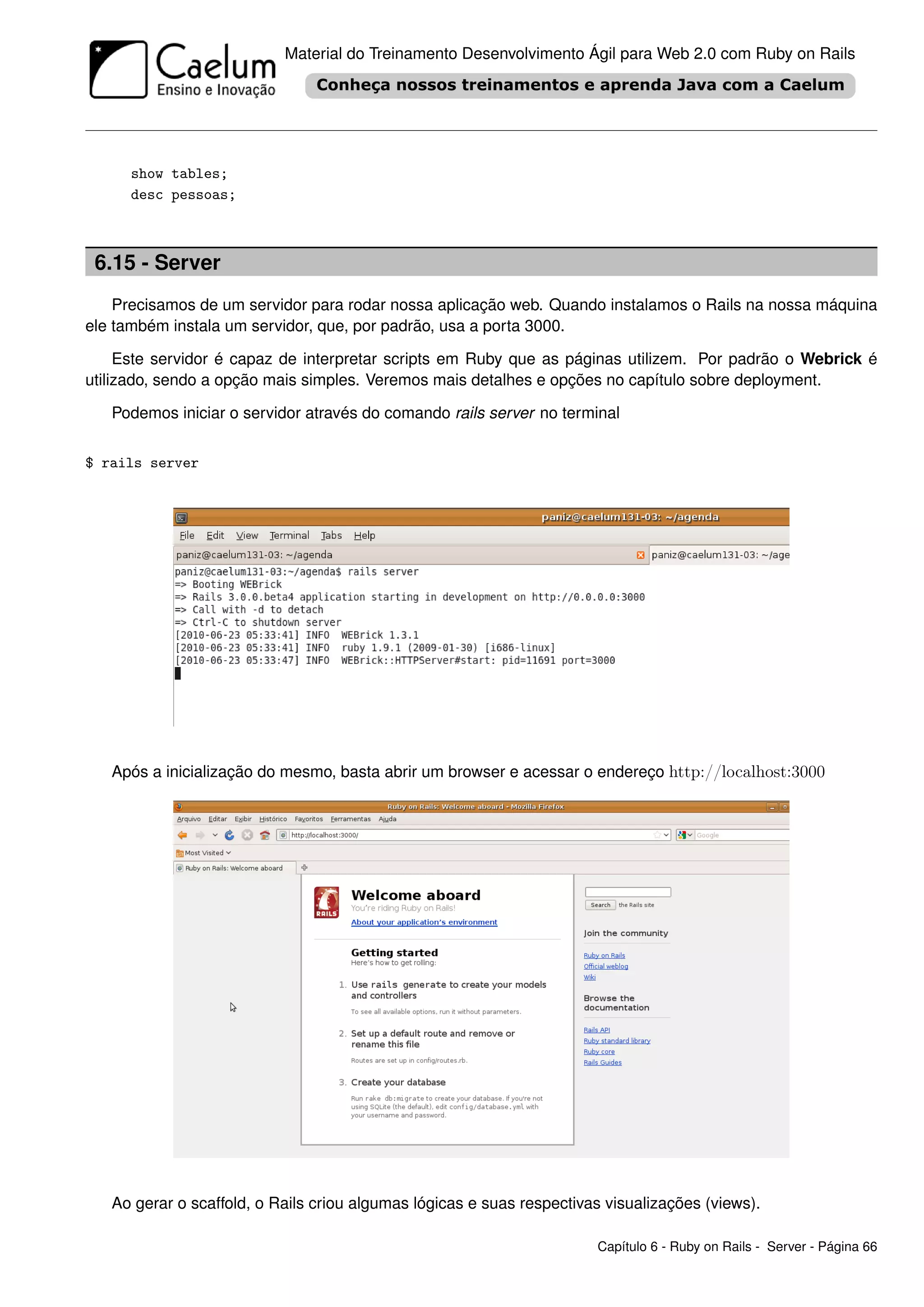 Material do Treinamento Desenvolvimento Ágil para Web 2.0 com Ruby on Rails




      show tables;
      desc pessoas;



 6.15 - Server
    Precisamos de um servidor para rodar nossa aplicação web. Quando instalamos o Rails na nossa máquina
ele também instala um servidor, que, por padrão, usa a porta 3000.

     Este servidor é capaz de interpretar scripts em Ruby que as páginas utilizem. Por padrão o Webrick é
utilizado, sendo a opção mais simples. Veremos mais detalhes e opções no capítulo sobre deployment.

   Podemos iniciar o servidor através do comando rails server no terminal


$ rails server




   Após a inicialização do mesmo, basta abrir um browser e acessar o endereço http://localhost:3000




   Ao gerar o scaffold, o Rails criou algumas lógicas e suas respectivas visualizações (views).

                                                                       Capítulo 6 - Ruby on Rails - Server - Página 66
 