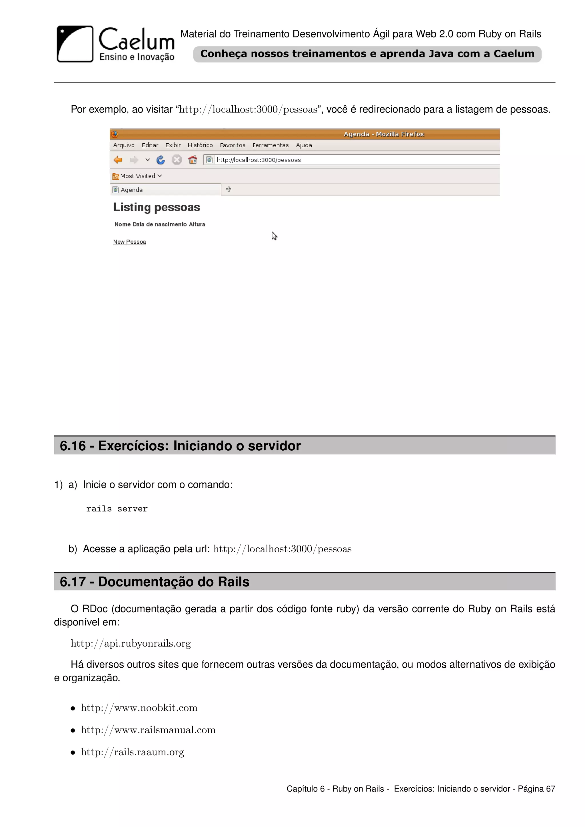 Material do Treinamento Desenvolvimento Ágil para Web 2.0 com Ruby on Rails




   Por exemplo, ao visitar “http://localhost:3000/pessoas”, você é redirecionado para a listagem de pessoas.




 6.16 - Exercícios: Iniciando o servidor

1) a) Inicie o servidor com o comando:

      rails server



   b) Acesse a aplicação pela url: http://localhost:3000/pessoas


 6.17 - Documentação do Rails
    O RDoc (documentação gerada a partir dos código fonte ruby) da versão corrente do Ruby on Rails está
disponível em:

   http://api.rubyonrails.org
    Há diversos outros sites que fornecem outras versões da documentação, ou modos alternativos de exibição
e organização.

   • http://www.noobkit.com

   • http://www.railsmanual.com

   • http://rails.raaum.org


                                                  Capítulo 6 - Ruby on Rails - Exercícios: Iniciando o servidor - Página 67
 