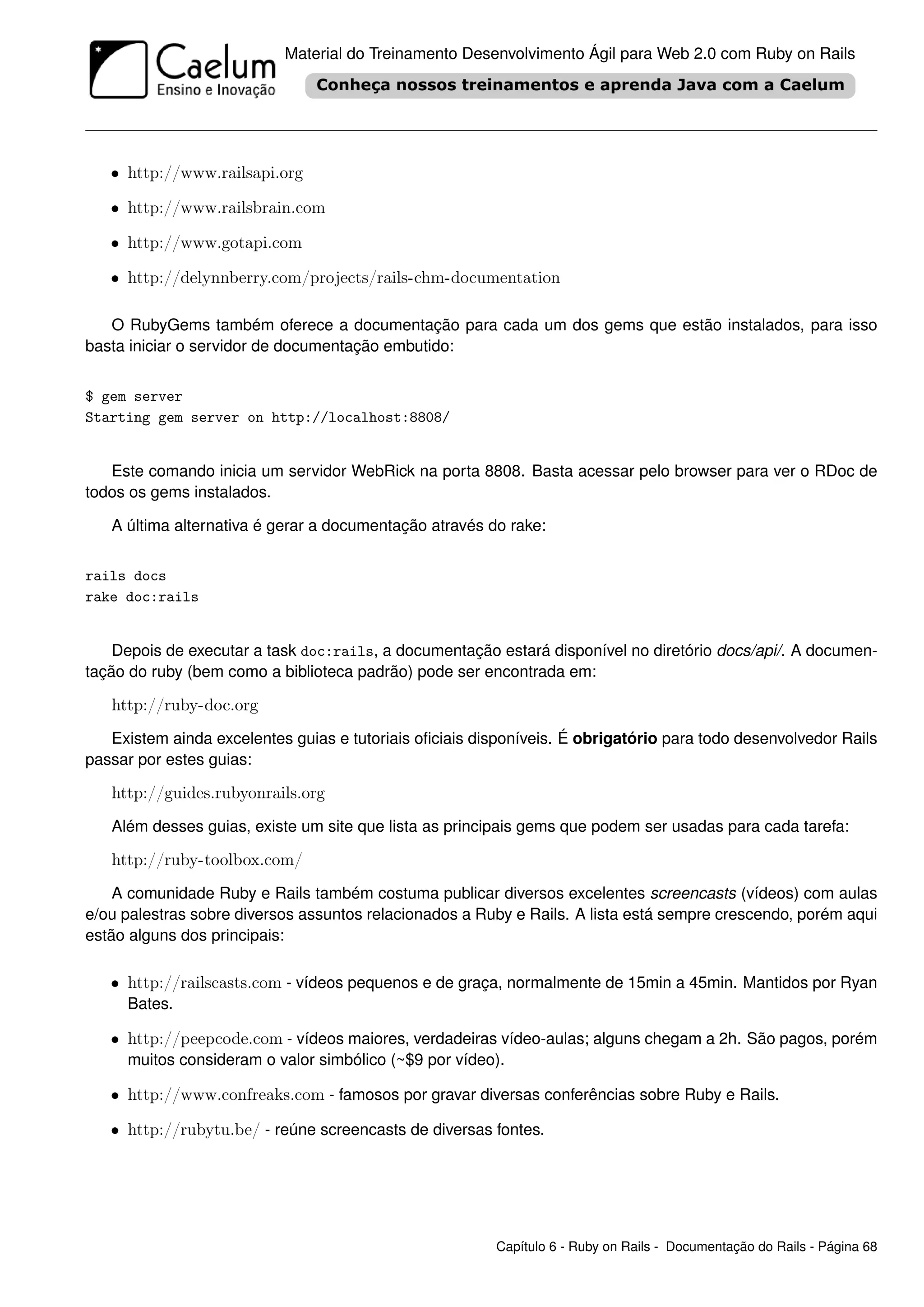 Material do Treinamento Desenvolvimento Ágil para Web 2.0 com Ruby on Rails




   • http://www.railsapi.org

   • http://www.railsbrain.com

   • http://www.gotapi.com

   • http://delynnberry.com/projects/rails-chm-documentation

   O RubyGems também oferece a documentação para cada um dos gems que estão instalados, para isso
basta iniciar o servidor de documentação embutido:


$ gem server
Starting gem server on http://localhost:8808/


   Este comando inicia um servidor WebRick na porta 8808. Basta acessar pelo browser para ver o RDoc de
todos os gems instalados.

   A última alternativa é gerar a documentação através do rake:


rails docs
rake doc:rails


    Depois de executar a task doc:rails, a documentação estará disponível no diretório docs/api/. A documen-
tação do ruby (bem como a biblioteca padrão) pode ser encontrada em:

   http://ruby-doc.org
   Existem ainda excelentes guias e tutoriais oﬁciais disponíveis. É obrigatório para todo desenvolvedor Rails
passar por estes guias:

   http://guides.rubyonrails.org
   Além desses guias, existe um site que lista as principais gems que podem ser usadas para cada tarefa:

   http://ruby-toolbox.com/
    A comunidade Ruby e Rails também costuma publicar diversos excelentes screencasts (vídeos) com aulas
e/ou palestras sobre diversos assuntos relacionados a Ruby e Rails. A lista está sempre crescendo, porém aqui
estão alguns dos principais:

   • http://railscasts.com - vídeos pequenos e de graça, normalmente de 15min a 45min. Mantidos por Ryan
     Bates.

   • http://peepcode.com - vídeos maiores, verdadeiras vídeo-aulas; alguns chegam a 2h. São pagos, porém
     muitos consideram o valor simbólico (~$9 por vídeo).

   • http://www.confreaks.com - famosos por gravar diversas conferências sobre Ruby e Rails.

   • http://rubytu.be/ - reúne screencasts de diversas fontes.




                                                         Capítulo 6 - Ruby on Rails - Documentação do Rails - Página 68
 