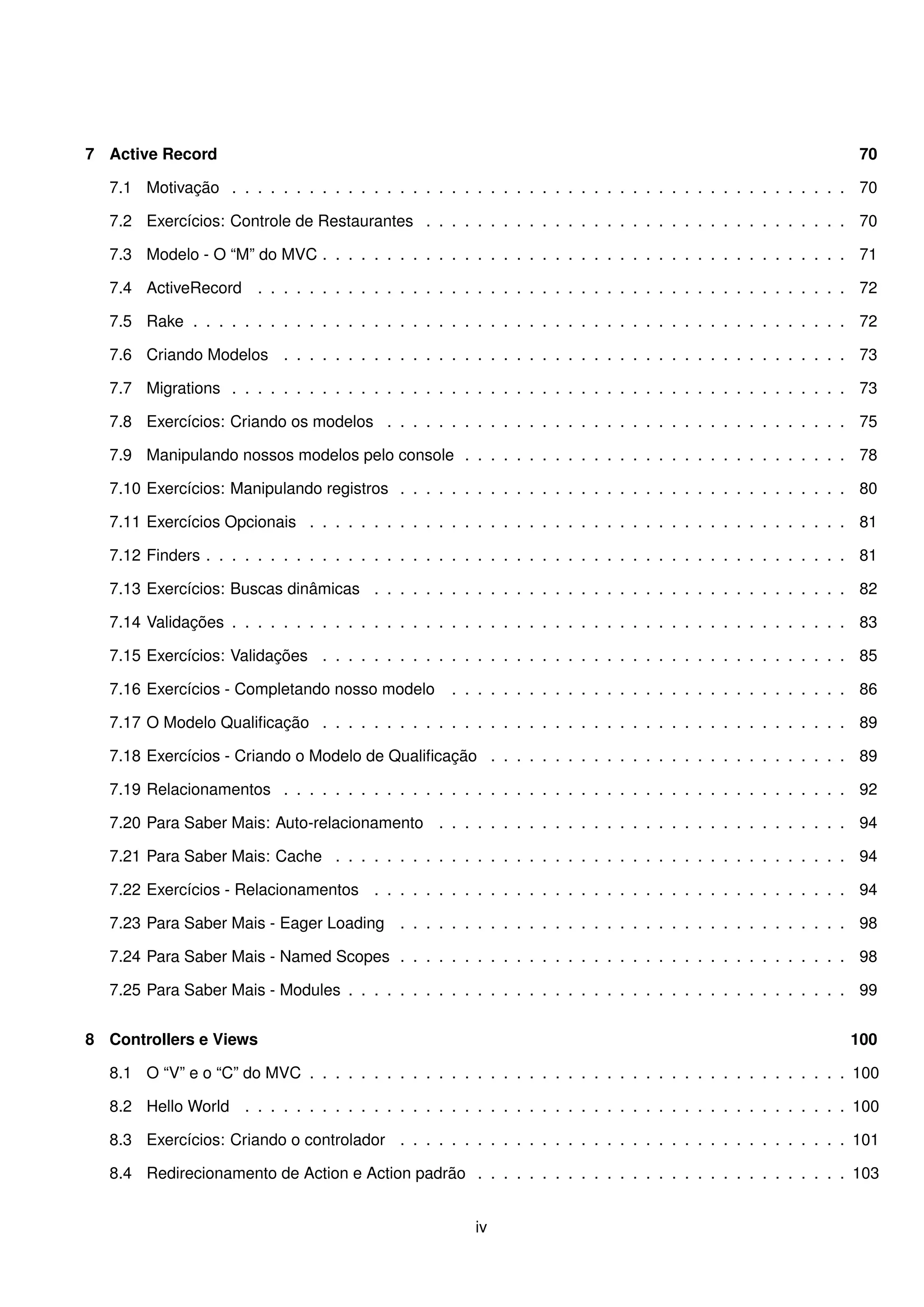 7 Active Record                                                                                                   70

  7.1 Motivação . . . . . . . . . . . . . . . . . . . . . . . . . . . . . . . . . . . . . . . . . . . . . . . . 70

  7.2 Exercícios: Controle de Restaurantes . . . . . . . . . . . . . . . . . . . . . . . . . . . . . . . . . 70

  7.3 Modelo - O “M” do MVC . . . . . . . . . . . . . . . . . . . . . . . . . . . . . . . . . . . . . . . . . 71

  7.4 ActiveRecord . . . . . . . . . . . . . . . . . . . . . . . . . . . . . . . . . . . . . . . . . . . . . . 72

  7.5 Rake . . . . . . . . . . . . . . . . . . . . . . . . . . . . . . . . . . . . . . . . . . . . . . . . . . . 72

  7.6 Criando Modelos . . . . . . . . . . . . . . . . . . . . . . . . . . . . . . . . . . . . . . . . . . . . 73

  7.7 Migrations . . . . . . . . . . . . . . . . . . . . . . . . . . . . . . . . . . . . . . . . . . . . . . . . 73

  7.8 Exercícios: Criando os modelos . . . . . . . . . . . . . . . . . . . . . . . . . . . . . . . . . . . . 75

  7.9 Manipulando nossos modelos pelo console . . . . . . . . . . . . . . . . . . . . . . . . . . . . . . 78

  7.10 Exercícios: Manipulando registros . . . . . . . . . . . . . . . . . . . . . . . . . . . . . . . . . . . 80

  7.11 Exercícios Opcionais . . . . . . . . . . . . . . . . . . . . . . . . . . . . . . . . . . . . . . . . . . 81

  7.12 Finders . . . . . . . . . . . . . . . . . . . . . . . . . . . . . . . . . . . . . . . . . . . . . . . . . . 81

  7.13 Exercícios: Buscas dinâmicas . . . . . . . . . . . . . . . . . . . . . . . . . . . . . . . . . . . . . 82

  7.14 Validações . . . . . . . . . . . . . . . . . . . . . . . . . . . . . . . . . . . . . . . . . . . . . . . . 83

  7.15 Exercícios: Validações . . . . . . . . . . . . . . . . . . . . . . . . . . . . . . . . . . . . . . . . . 85

  7.16 Exercícios - Completando nosso modelo         . . . . . . . . . . . . . . . . . . . . . . . . . . . . . . . 86

  7.17 O Modelo Qualiﬁcação . . . . . . . . . . . . . . . . . . . . . . . . . . . . . . . . . . . . . . . . . 89

  7.18 Exercícios - Criando o Modelo de Qualiﬁcação . . . . . . . . . . . . . . . . . . . . . . . . . . . . 89

  7.19 Relacionamentos . . . . . . . . . . . . . . . . . . . . . . . . . . . . . . . . . . . . . . . . . . . . 92

  7.20 Para Saber Mais: Auto-relacionamento . . . . . . . . . . . . . . . . . . . . . . . . . . . . . . . . 94

  7.21 Para Saber Mais: Cache . . . . . . . . . . . . . . . . . . . . . . . . . . . . . . . . . . . . . . . . 94

  7.22 Exercícios - Relacionamentos . . . . . . . . . . . . . . . . . . . . . . . . . . . . . . . . . . . . . 94

  7.23 Para Saber Mais - Eager Loading . . . . . . . . . . . . . . . . . . . . . . . . . . . . . . . . . . . 98

  7.24 Para Saber Mais - Named Scopes . . . . . . . . . . . . . . . . . . . . . . . . . . . . . . . . . . . 98

  7.25 Para Saber Mais - Modules . . . . . . . . . . . . . . . . . . . . . . . . . . . . . . . . . . . . . . . 99


8 Controllers e Views                                                                                           100

  8.1 O “V” e o “C” do MVC . . . . . . . . . . . . . . . . . . . . . . . . . . . . . . . . . . . . . . . . . . 100

  8.2 Hello World . . . . . . . . . . . . . . . . . . . . . . . . . . . . . . . . . . . . . . . . . . . . . . . 100

  8.3 Exercícios: Criando o controlador . . . . . . . . . . . . . . . . . . . . . . . . . . . . . . . . . . . 101

  8.4 Redirecionamento de Action e Action padrão . . . . . . . . . . . . . . . . . . . . . . . . . . . . . 103


                                                        iv
 