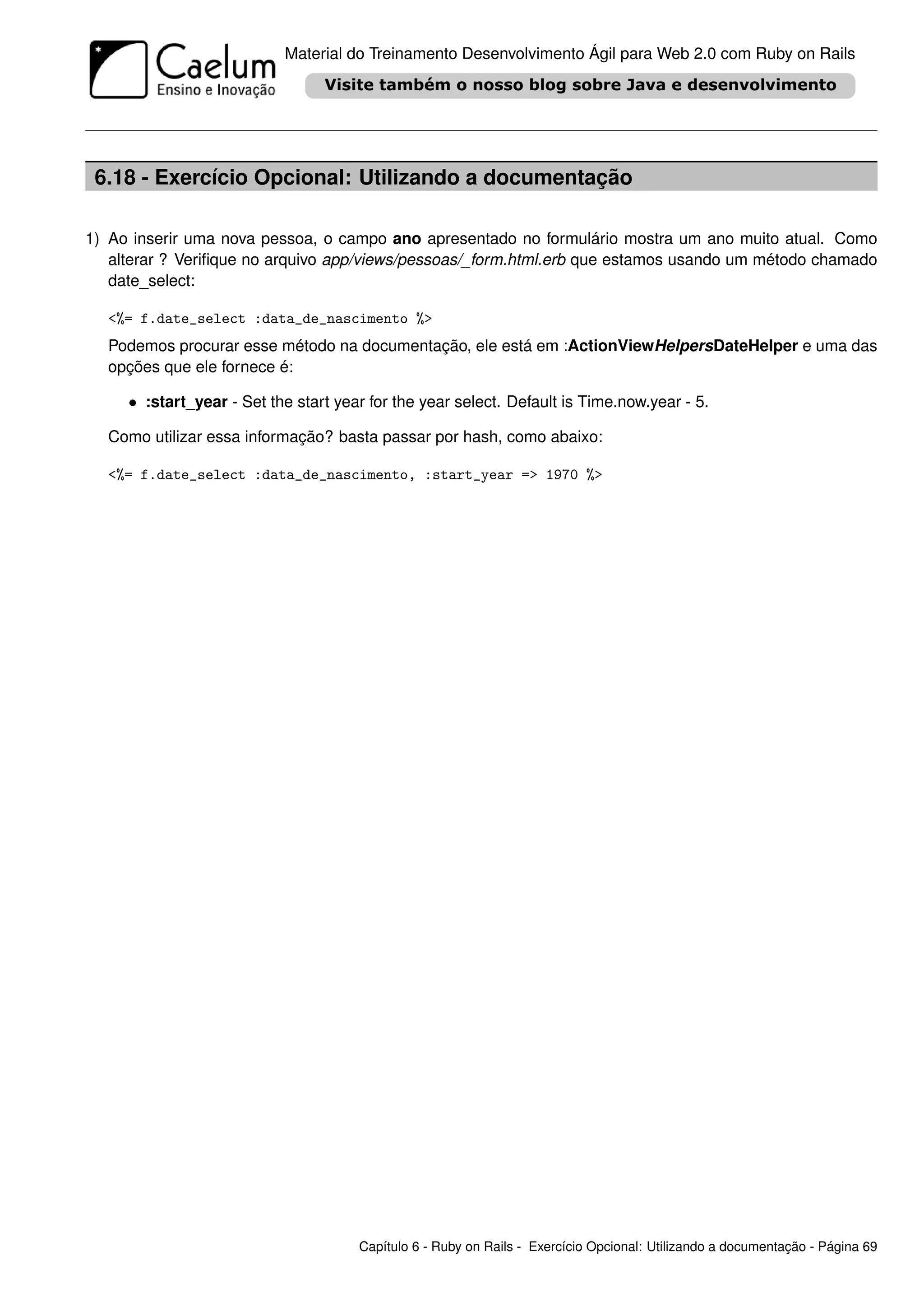 Material do Treinamento Desenvolvimento Ágil para Web 2.0 com Ruby on Rails




 6.18 - Exercício Opcional: Utilizando a documentação

1) Ao inserir uma nova pessoa, o campo ano apresentado no formulário mostra um ano muito atual. Como
   alterar ? Veriﬁque no arquivo app/views/pessoas/_form.html.erb que estamos usando um método chamado
   date_select:

  <%= f.date_select :data_de_nascimento %>
  Podemos procurar esse método na documentação, ele está em :ActionViewHelpersDateHelper e uma das
  opções que ele fornece é:

     • :start_year - Set the start year for the year select. Default is Time.now.year - 5.

  Como utilizar essa informação? basta passar por hash, como abaixo:

  <%= f.date_select :data_de_nascimento, :start_year => 1970 %>




                                      Capítulo 6 - Ruby on Rails - Exercício Opcional: Utilizando a documentação - Página 69
 