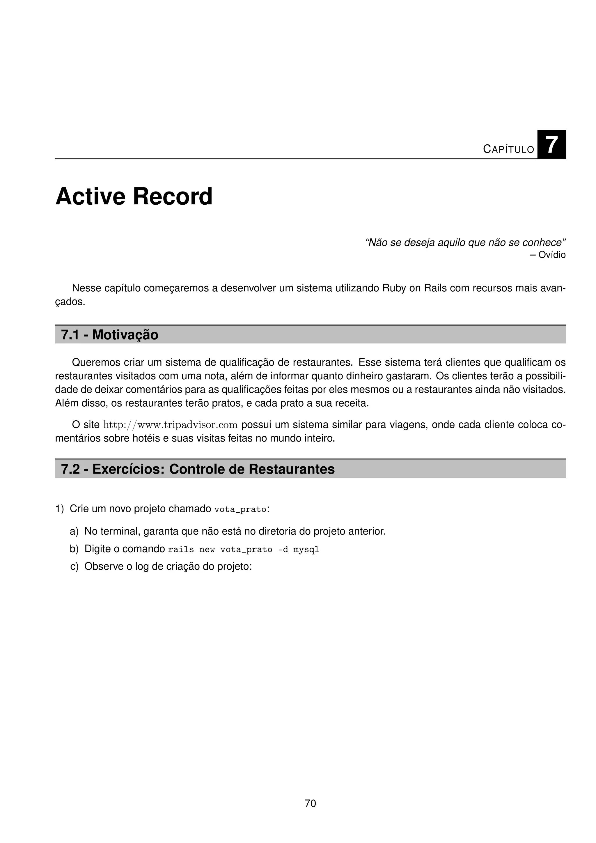 C APÍTULO    7

Active Record
                                                                    “Não se deseja aquilo que não se conhece”
                                                                                                      – Ovídio


   Nesse capítulo começaremos a desenvolver um sistema utilizando Ruby on Rails com recursos mais avan-
çados.


 7.1 - Motivação
    Queremos criar um sistema de qualiﬁcação de restaurantes. Esse sistema terá clientes que qualiﬁcam os
restaurantes visitados com uma nota, além de informar quanto dinheiro gastaram. Os clientes terão a possibili-
dade de deixar comentários para as qualiﬁcações feitas por eles mesmos ou a restaurantes ainda não visitados.
Além disso, os restaurantes terão pratos, e cada prato a sua receita.

  O site http://www.tripadvisor.com possui um sistema similar para viagens, onde cada cliente coloca co-
mentários sobre hotéis e suas visitas feitas no mundo inteiro.


 7.2 - Exercícios: Controle de Restaurantes

1) Crie um novo projeto chamado vota_prato:

   a) No terminal, garanta que não está no diretoria do projeto anterior.
   b) Digite o comando rails new vota_prato -d mysql
   c) Observe o log de criação do projeto:




                                                       70
 