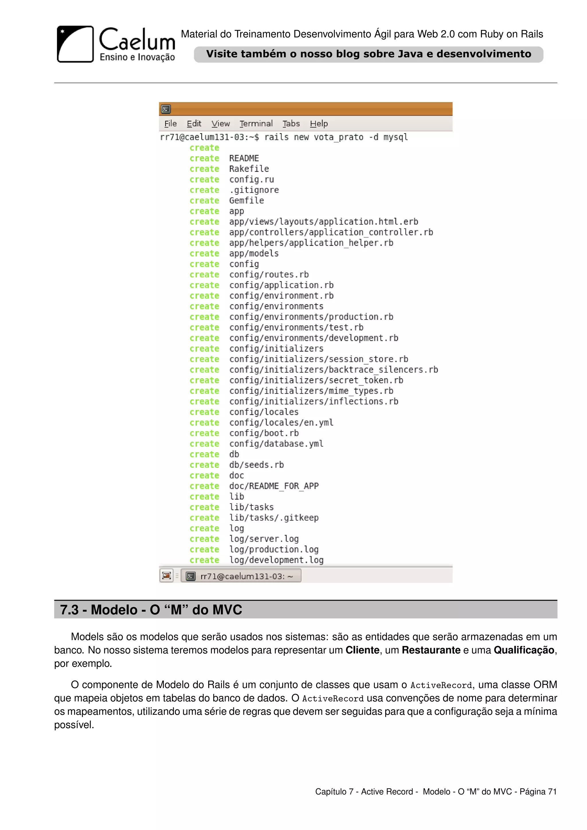 Material do Treinamento Desenvolvimento Ágil para Web 2.0 com Ruby on Rails




 7.3 - Modelo - O “M” do MVC
    Models são os modelos que serão usados nos sistemas: são as entidades que serão armazenadas em um
banco. No nosso sistema teremos modelos para representar um Cliente, um Restaurante e uma Qualiﬁcação,
por exemplo.

   O componente de Modelo do Rails é um conjunto de classes que usam o ActiveRecord, uma classe ORM
que mapeia objetos em tabelas do banco de dados. O ActiveRecord usa convenções de nome para determinar
os mapeamentos, utilizando uma série de regras que devem ser seguidas para que a conﬁguração seja a mínima
possível.




                                                       Capítulo 7 - Active Record - Modelo - O “M” do MVC - Página 71
 
