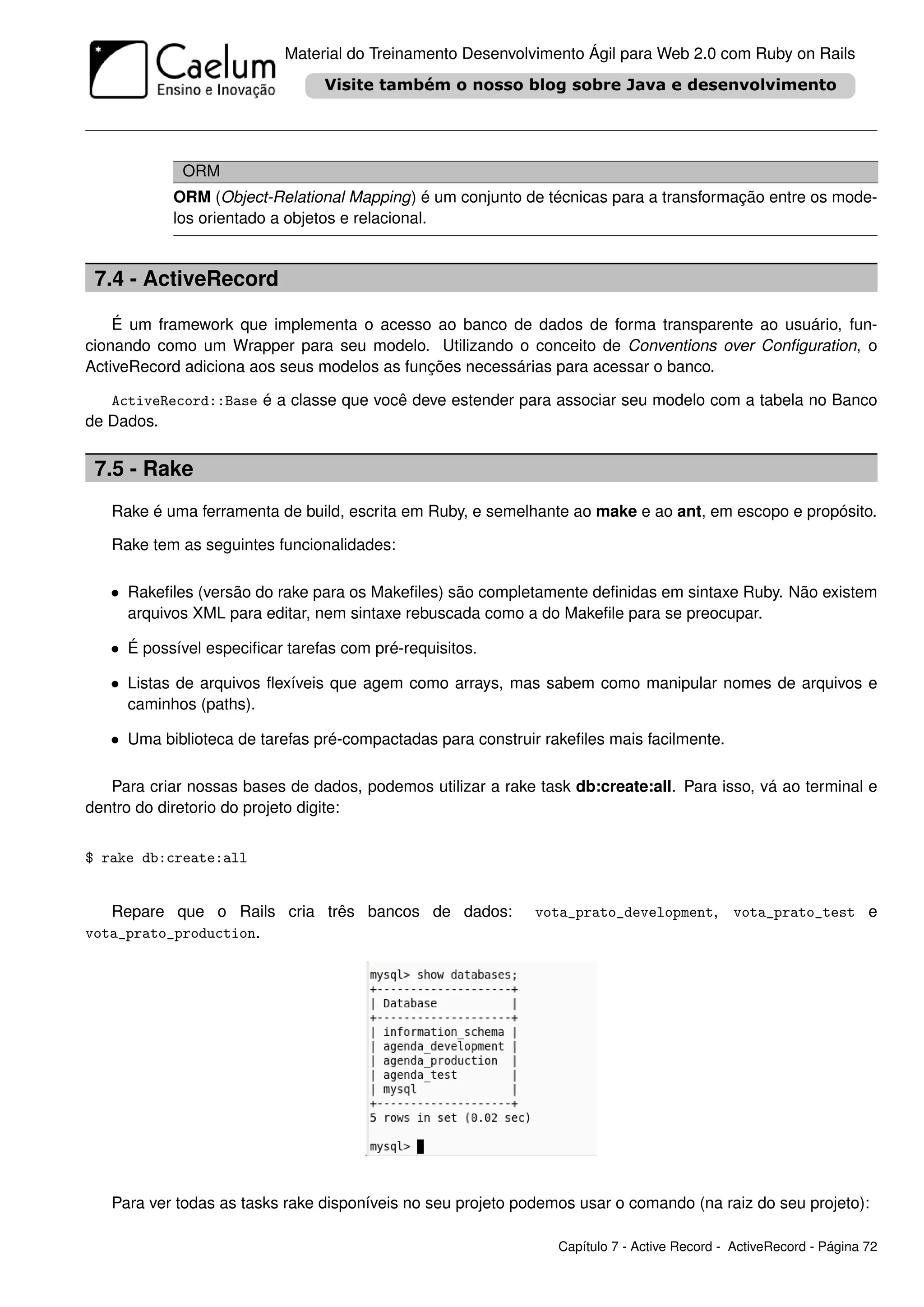 Material do Treinamento Desenvolvimento Ágil para Web 2.0 com Ruby on Rails




             ORM
           ORM (Object-Relational Mapping) é um conjunto de técnicas para a transformação entre os mode-
           los orientado a objetos e relacional.


 7.4 - ActiveRecord

    É um framework que implementa o acesso ao banco de dados de forma transparente ao usuário, fun-
cionando como um Wrapper para seu modelo. Utilizando o conceito de Conventions over Conﬁguration, o
ActiveRecord adiciona aos seus modelos as funções necessárias para acessar o banco.

   ActiveRecord::Base é a classe que você deve estender para associar seu modelo com a tabela no Banco
de Dados.


 7.5 - Rake
   Rake é uma ferramenta de build, escrita em Ruby, e semelhante ao make e ao ant, em escopo e propósito.

   Rake tem as seguintes funcionalidades:

   • Rakeﬁles (versão do rake para os Makeﬁles) são completamente deﬁnidas em sintaxe Ruby. Não existem
     arquivos XML para editar, nem sintaxe rebuscada como a do Makeﬁle para se preocupar.

   • É possível especiﬁcar tarefas com pré-requisitos.

   • Listas de arquivos ﬂexíveis que agem como arrays, mas sabem como manipular nomes de arquivos e
     caminhos (paths).

   • Uma biblioteca de tarefas pré-compactadas para construir rakeﬁles mais facilmente.

   Para criar nossas bases de dados, podemos utilizar a rake task db:create:all. Para isso, vá ao terminal e
dentro do diretorio do projeto digite:


$ rake db:create:all


   Repare que o Rails cria três bancos de dados:             vota_prato_development, vota_prato_test e
vota_prato_production.




   Para ver todas as tasks rake disponíveis no seu projeto podemos usar o comando (na raiz do seu projeto):

                                                                Capítulo 7 - Active Record - ActiveRecord - Página 72
 