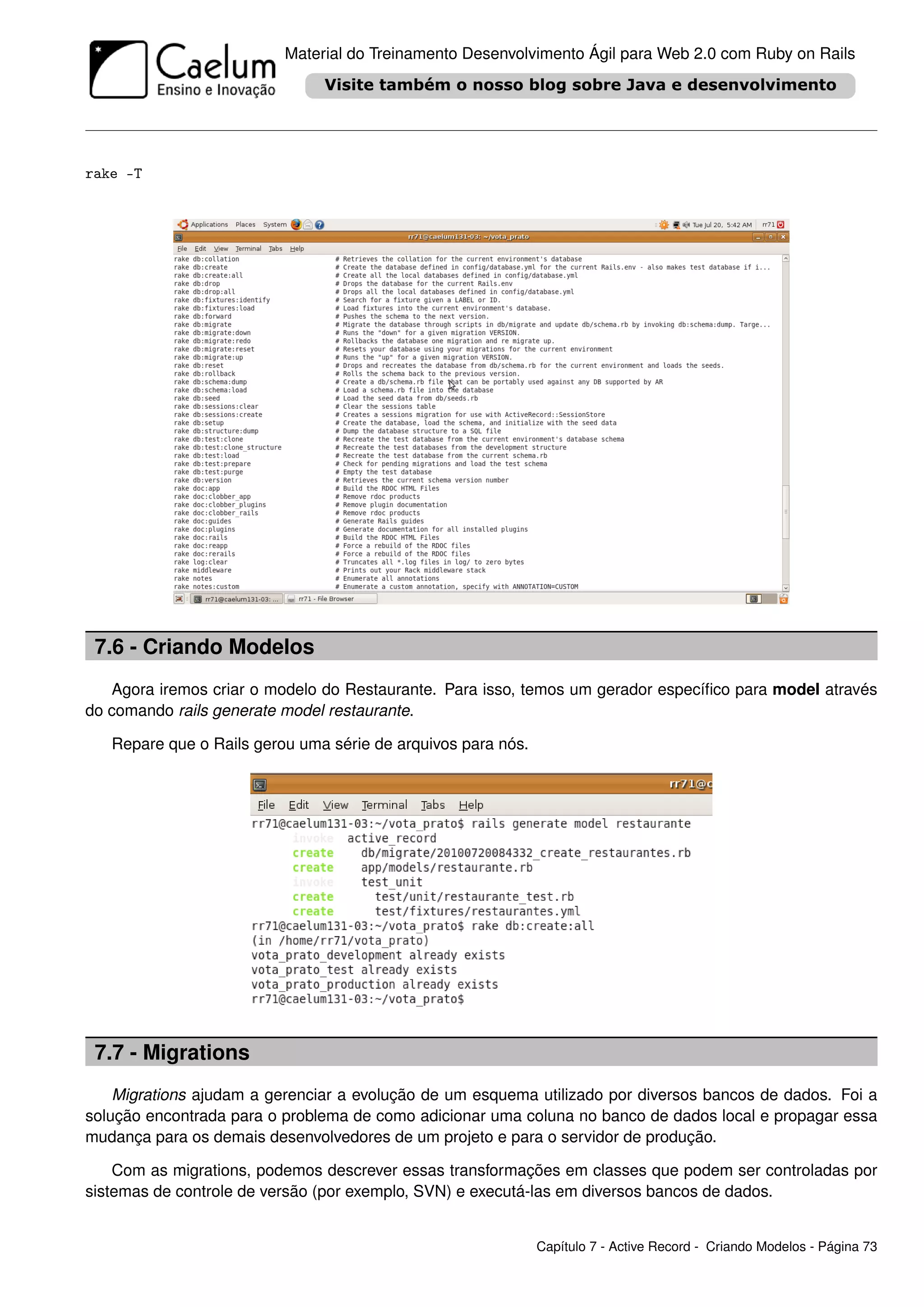 Material do Treinamento Desenvolvimento Ágil para Web 2.0 com Ruby on Rails




rake -T




 7.6 - Criando Modelos
   Agora iremos criar o modelo do Restaurante. Para isso, temos um gerador especíﬁco para model através
do comando rails generate model restaurante.

   Repare que o Rails gerou uma série de arquivos para nós.




 7.7 - Migrations
    Migrations ajudam a gerenciar a evolução de um esquema utilizado por diversos bancos de dados. Foi a
solução encontrada para o problema de como adicionar uma coluna no banco de dados local e propagar essa
mudança para os demais desenvolvedores de um projeto e para o servidor de produção.

    Com as migrations, podemos descrever essas transformações em classes que podem ser controladas por
sistemas de controle de versão (por exemplo, SVN) e executá-las em diversos bancos de dados.


                                                              Capítulo 7 - Active Record - Criando Modelos - Página 73
 