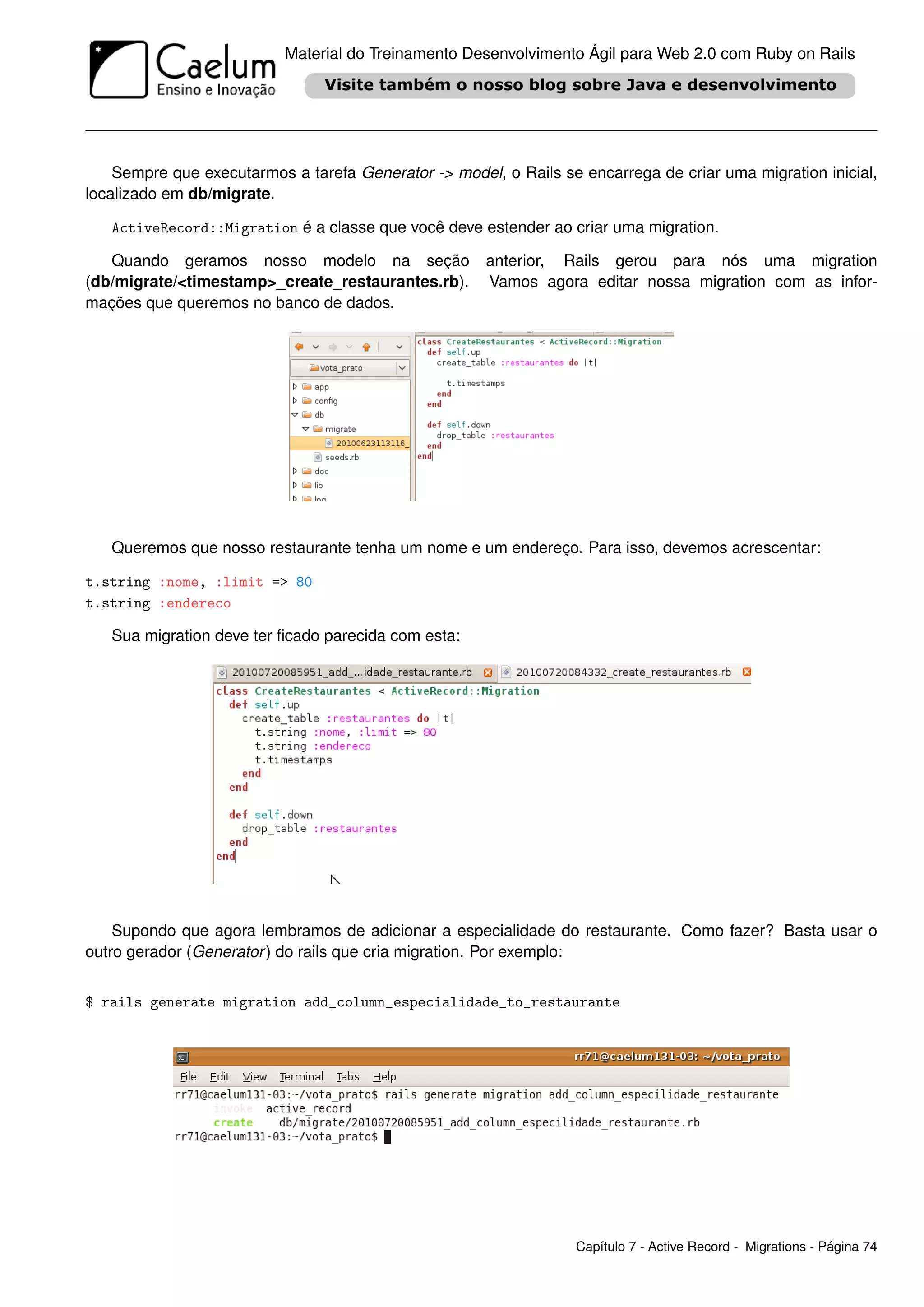 Material do Treinamento Desenvolvimento Ágil para Web 2.0 com Ruby on Rails




    Sempre que executarmos a tarefa Generator -> model, o Rails se encarrega de criar uma migration inicial,
localizado em db/migrate.

   ActiveRecord::Migration é a classe que você deve estender ao criar uma migration.

   Quando geramos nosso modelo na seção               anterior, Rails gerou para nós uma migration
(db/migrate/<timestamp>_create_restaurantes.rb).      Vamos agora editar nossa migration com as infor-
mações que queremos no banco de dados.




   Queremos que nosso restaurante tenha um nome e um endereço. Para isso, devemos acrescentar:

t.string :nome, :limit => 80
t.string :endereco

   Sua migration deve ter ﬁcado parecida com esta:




    Supondo que agora lembramos de adicionar a especialidade do restaurante. Como fazer? Basta usar o
outro gerador (Generator ) do rails que cria migration. Por exemplo:


$ rails generate migration add_column_especialidade_to_restaurante




                                                                  Capítulo 7 - Active Record - Migrations - Página 74
 