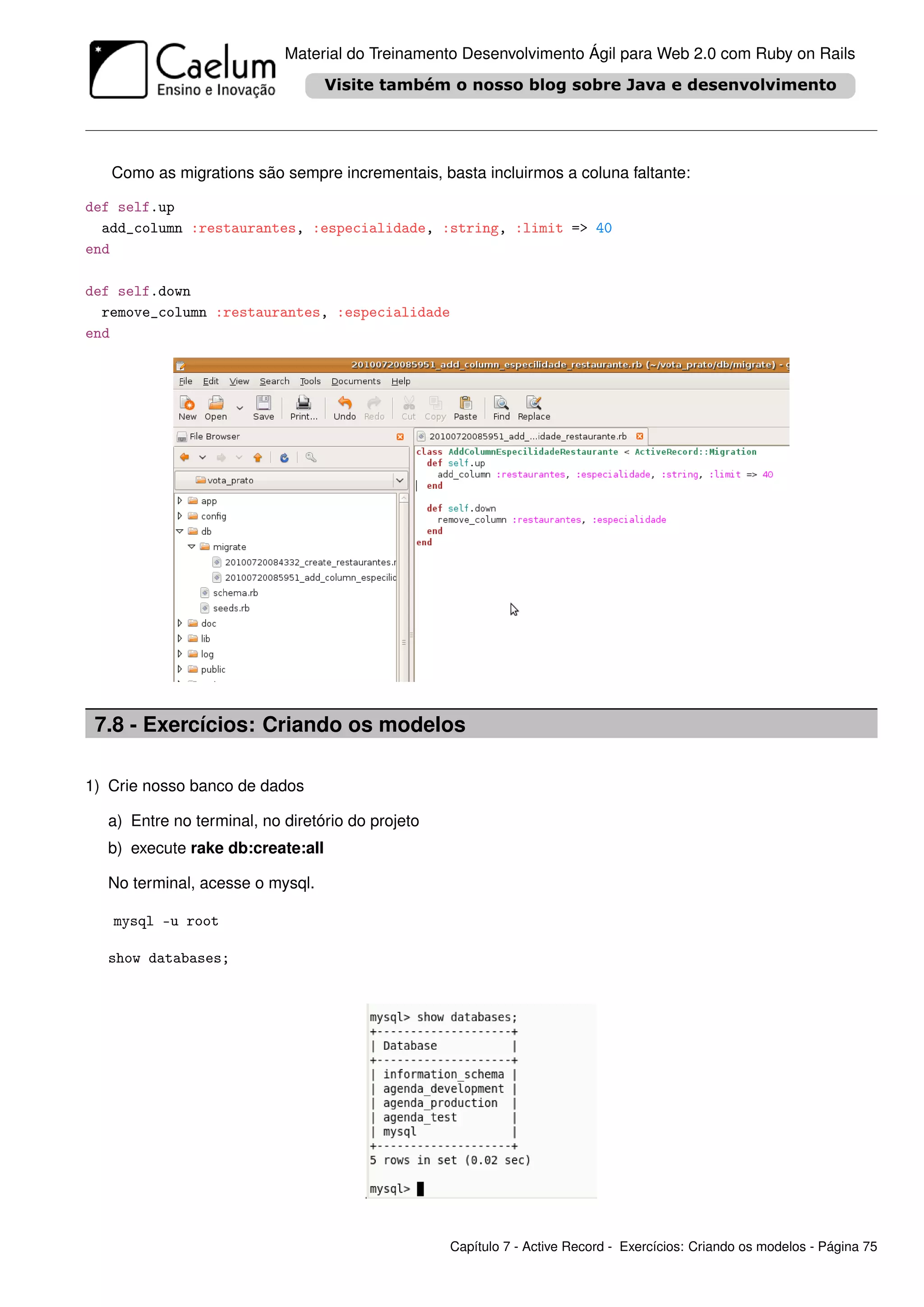 Material do Treinamento Desenvolvimento Ágil para Web 2.0 com Ruby on Rails




   Como as migrations são sempre incrementais, basta incluirmos a coluna faltante:

def self.up
  add_column :restaurantes, :especialidade, :string, :limit => 40
end

def self.down
  remove_column :restaurantes, :especialidade
end




 7.8 - Exercícios: Criando os modelos

1) Crie nosso banco de dados

  a) Entre no terminal, no diretório do projeto
  b) execute rake db:create:all

  No terminal, acesse o mysql.

   mysql -u root

  show databases;




                                                  Capítulo 7 - Active Record - Exercícios: Criando os modelos - Página 75
 