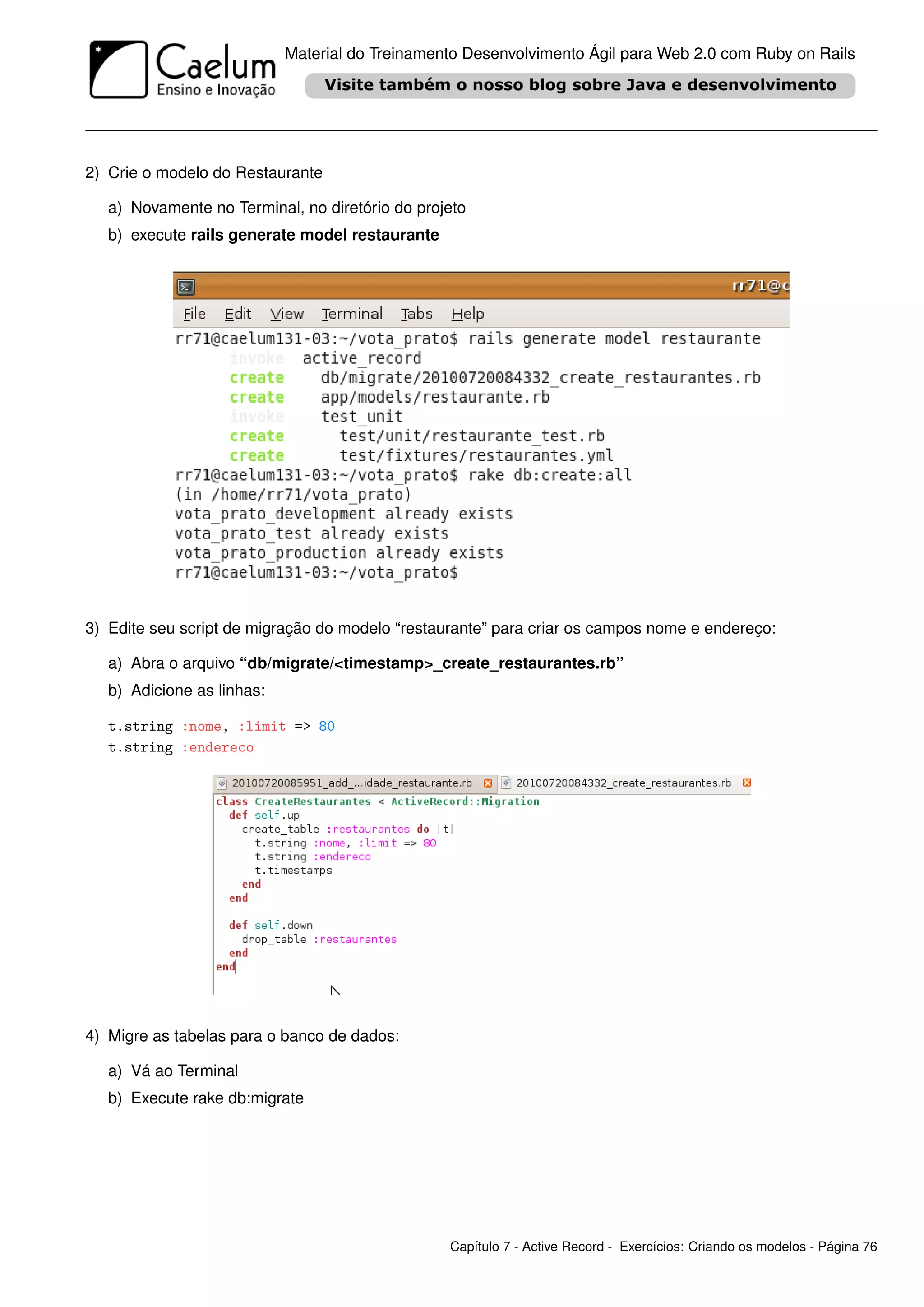 Material do Treinamento Desenvolvimento Ágil para Web 2.0 com Ruby on Rails




2) Crie o modelo do Restaurante

   a) Novamente no Terminal, no diretório do projeto
   b) execute rails generate model restaurante




3) Edite seu script de migração do modelo “restaurante” para criar os campos nome e endereço:

   a) Abra o arquivo “db/migrate/<timestamp>_create_restaurantes.rb”
   b) Adicione as linhas:

   t.string :nome, :limit => 80
   t.string :endereco




4) Migre as tabelas para o banco de dados:

   a) Vá ao Terminal
   b) Execute rake db:migrate




                                                 Capítulo 7 - Active Record - Exercícios: Criando os modelos - Página 76
 