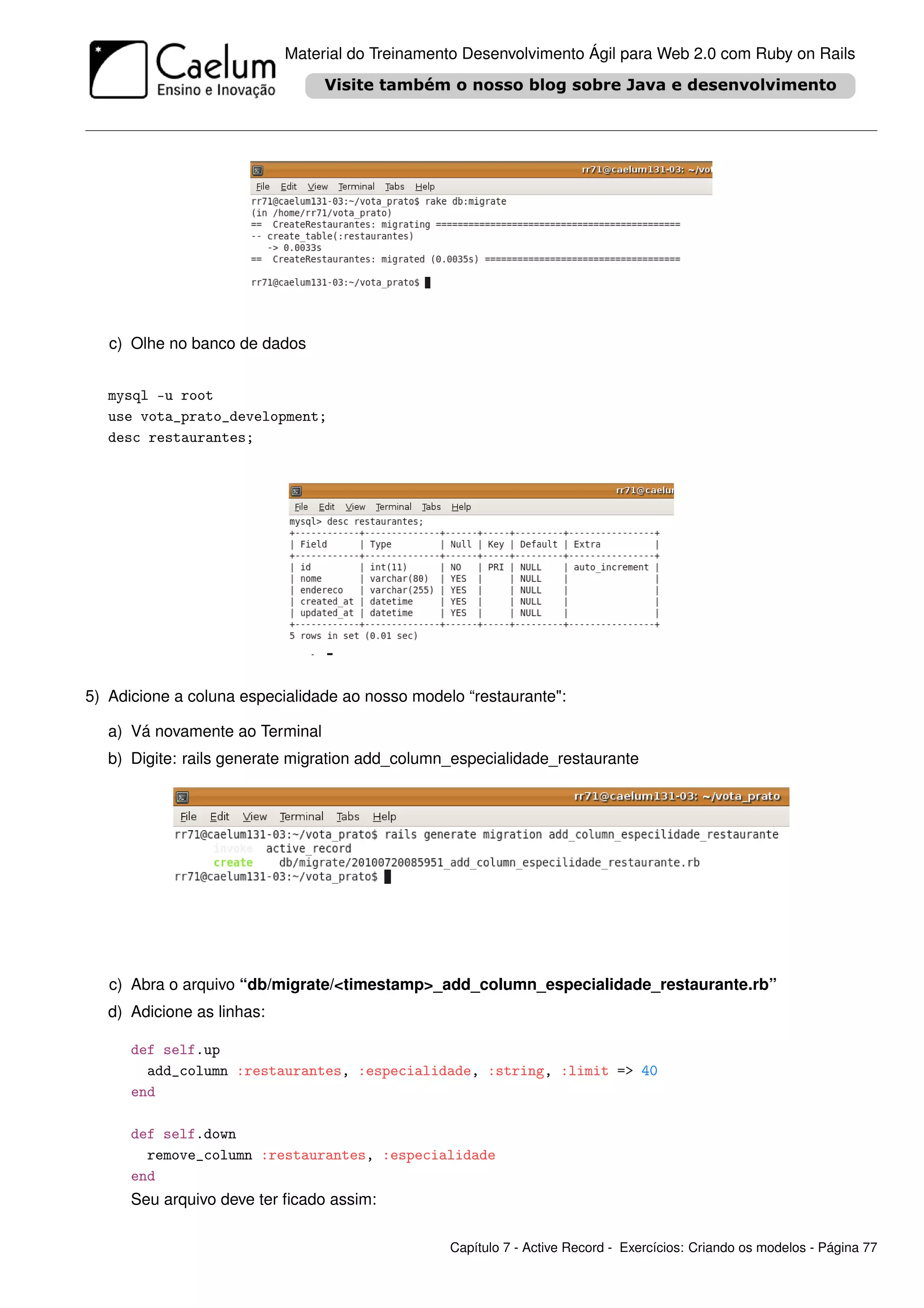 Material do Treinamento Desenvolvimento Ágil para Web 2.0 com Ruby on Rails




   c) Olhe no banco de dados


   mysql -u root
   use vota_prato_development;
   desc restaurantes;




5) Adicione a coluna especialidade ao nosso modelo “restaurante":

   a) Vá novamente ao Terminal
   b) Digite: rails generate migration add_column_especialidade_restaurante




   c) Abra o arquivo “db/migrate/<timestamp>_add_column_especialidade_restaurante.rb”
   d) Adicione as linhas:

      def self.up
        add_column :restaurantes, :especialidade, :string, :limit => 40
      end

      def self.down
        remove_column :restaurantes, :especialidade
      end
      Seu arquivo deve ter ﬁcado assim:

                                                 Capítulo 7 - Active Record - Exercícios: Criando os modelos - Página 77
 