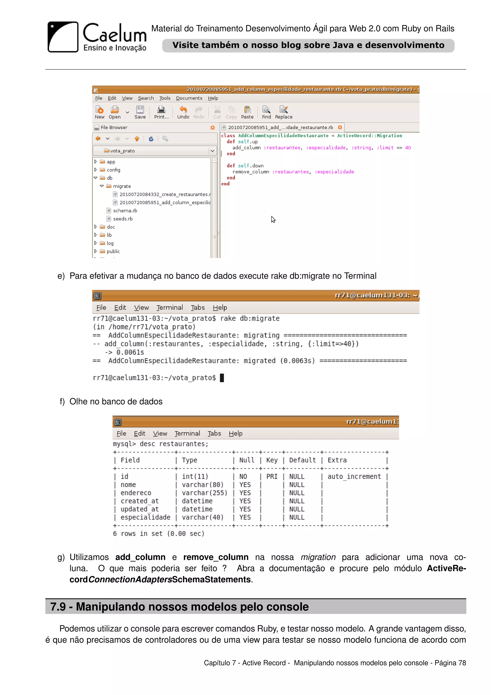 Material do Treinamento Desenvolvimento Ágil para Web 2.0 com Ruby on Rails




   e) Para efetivar a mudança no banco de dados execute rake db:migrate no Terminal




   f) Olhe no banco de dados




   g) Utilizamos add_column e remove_column na nossa migration para adicionar uma nova co-
      luna. O que mais poderia ser feito ? Abra a documentação e procure pelo módulo ActiveRe-
      cordConnectionAdaptersSchemaStatements.


 7.9 - Manipulando nossos modelos pelo console
   Podemos utilizar o console para escrever comandos Ruby, e testar nosso modelo. A grande vantagem disso,
é que não precisamos de controladores ou de uma view para testar se nosso modelo funciona de acordo com

                                       Capítulo 7 - Active Record - Manipulando nossos modelos pelo console - Página 78
 