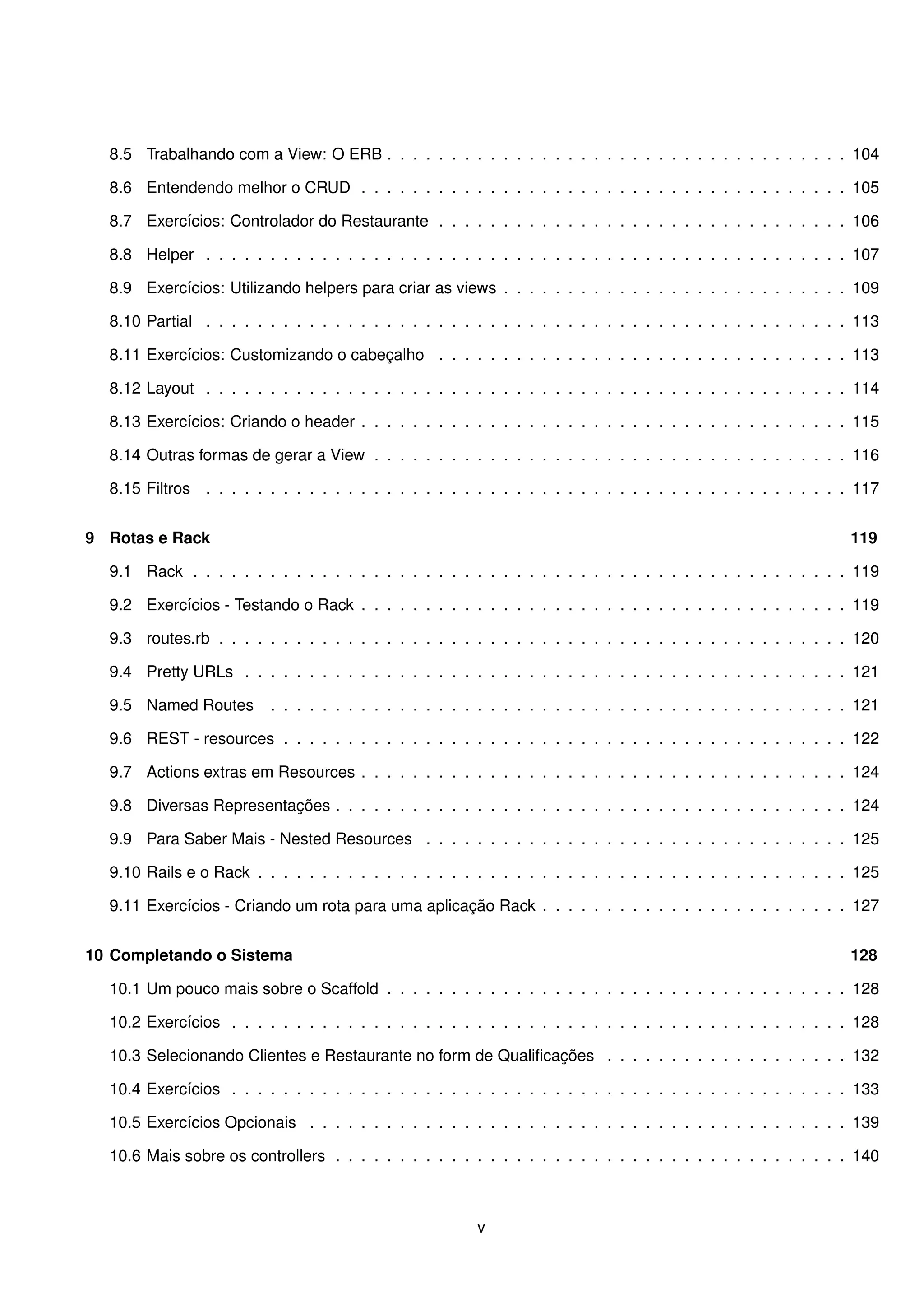 8.5 Trabalhando com a View: O ERB . . . . . . . . . . . . . . . . . . . . . . . . . . . . . . . . . . . . 104

  8.6 Entendendo melhor o CRUD . . . . . . . . . . . . . . . . . . . . . . . . . . . . . . . . . . . . . . 105

  8.7 Exercícios: Controlador do Restaurante . . . . . . . . . . . . . . . . . . . . . . . . . . . . . . . . 106

  8.8 Helper . . . . . . . . . . . . . . . . . . . . . . . . . . . . . . . . . . . . . . . . . . . . . . . . . . 107

  8.9 Exercícios: Utilizando helpers para criar as views . . . . . . . . . . . . . . . . . . . . . . . . . . . 109

  8.10 Partial . . . . . . . . . . . . . . . . . . . . . . . . . . . . . . . . . . . . . . . . . . . . . . . . . . 113

  8.11 Exercícios: Customizando o cabeçalho . . . . . . . . . . . . . . . . . . . . . . . . . . . . . . . . 113

  8.12 Layout . . . . . . . . . . . . . . . . . . . . . . . . . . . . . . . . . . . . . . . . . . . . . . . . . . 114

  8.13 Exercícios: Criando o header . . . . . . . . . . . . . . . . . . . . . . . . . . . . . . . . . . . . . . 115

  8.14 Outras formas de gerar a View . . . . . . . . . . . . . . . . . . . . . . . . . . . . . . . . . . . . . 116

  8.15 Filtros . . . . . . . . . . . . . . . . . . . . . . . . . . . . . . . . . . . . . . . . . . . . . . . . . . 117


9 Rotas e Rack                                                                                                    119

  9.1 Rack . . . . . . . . . . . . . . . . . . . . . . . . . . . . . . . . . . . . . . . . . . . . . . . . . . . 119

  9.2 Exercícios - Testando o Rack . . . . . . . . . . . . . . . . . . . . . . . . . . . . . . . . . . . . . . 119

  9.3 routes.rb . . . . . . . . . . . . . . . . . . . . . . . . . . . . . . . . . . . . . . . . . . . . . . . . . 120

  9.4 Pretty URLs . . . . . . . . . . . . . . . . . . . . . . . . . . . . . . . . . . . . . . . . . . . . . . . 121

  9.5 Named Routes        . . . . . . . . . . . . . . . . . . . . . . . . . . . . . . . . . . . . . . . . . . . . . 121

  9.6 REST - resources . . . . . . . . . . . . . . . . . . . . . . . . . . . . . . . . . . . . . . . . . . . . 122

  9.7 Actions extras em Resources . . . . . . . . . . . . . . . . . . . . . . . . . . . . . . . . . . . . . . 124

  9.8 Diversas Representações . . . . . . . . . . . . . . . . . . . . . . . . . . . . . . . . . . . . . . . . 124

  9.9 Para Saber Mais - Nested Resources . . . . . . . . . . . . . . . . . . . . . . . . . . . . . . . . . 125

  9.10 Rails e o Rack . . . . . . . . . . . . . . . . . . . . . . . . . . . . . . . . . . . . . . . . . . . . . . 125

  9.11 Exercícios - Criando um rota para uma aplicação Rack . . . . . . . . . . . . . . . . . . . . . . . . 127


10 Completando o Sistema                                                                                          128

  10.1 Um pouco mais sobre o Scaffold . . . . . . . . . . . . . . . . . . . . . . . . . . . . . . . . . . . . 128

  10.2 Exercícios . . . . . . . . . . . . . . . . . . . . . . . . . . . . . . . . . . . . . . . . . . . . . . . . 128

  10.3 Selecionando Clientes e Restaurante no form de Qualiﬁcações . . . . . . . . . . . . . . . . . . . 132

  10.4 Exercícios . . . . . . . . . . . . . . . . . . . . . . . . . . . . . . . . . . . . . . . . . . . . . . . . 133

  10.5 Exercícios Opcionais . . . . . . . . . . . . . . . . . . . . . . . . . . . . . . . . . . . . . . . . . . 139

  10.6 Mais sobre os controllers . . . . . . . . . . . . . . . . . . . . . . . . . . . . . . . . . . . . . . . . 140



                                                         v
 
