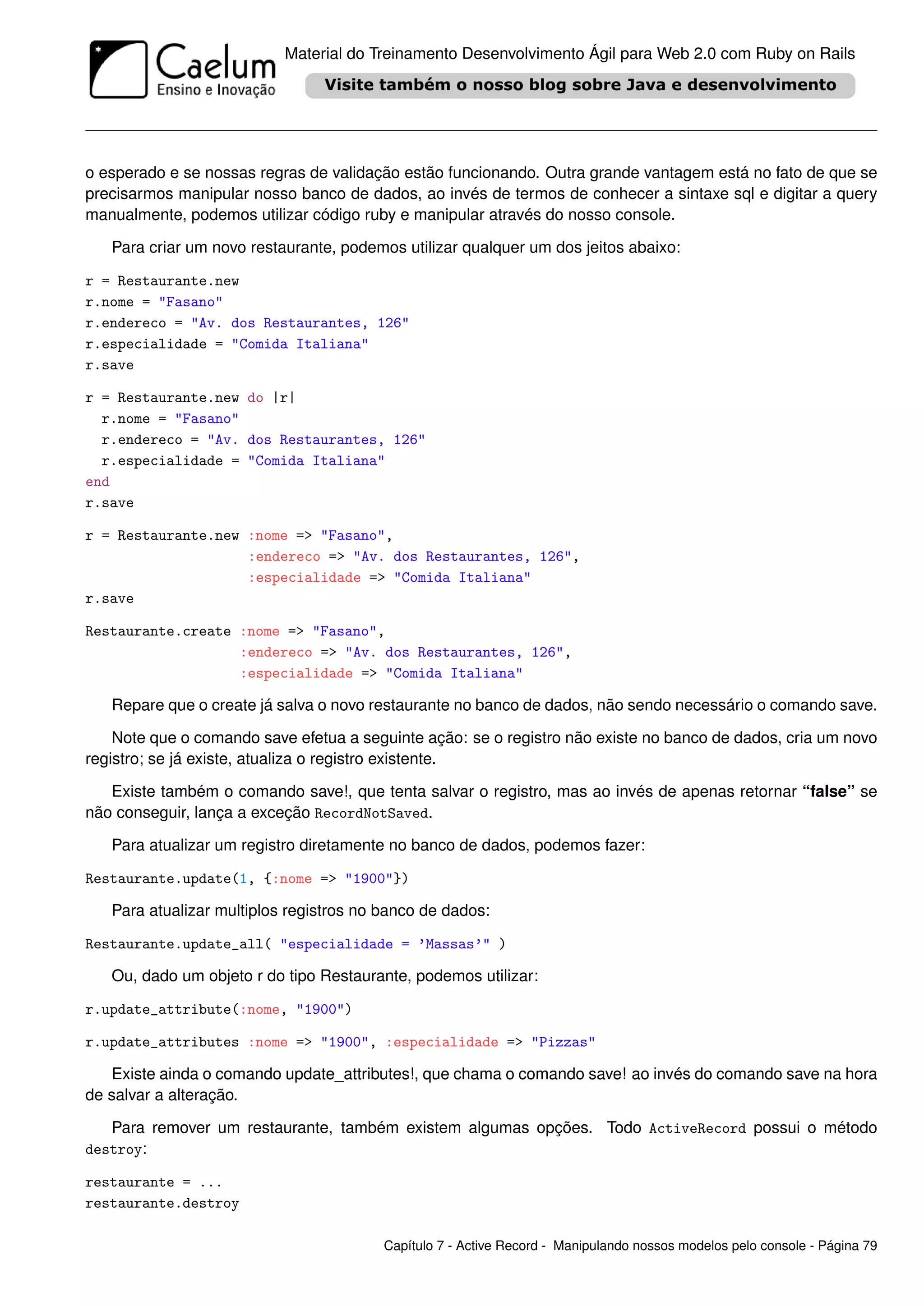 Material do Treinamento Desenvolvimento Ágil para Web 2.0 com Ruby on Rails




o esperado e se nossas regras de validação estão funcionando. Outra grande vantagem está no fato de que se
precisarmos manipular nosso banco de dados, ao invés de termos de conhecer a sintaxe sql e digitar a query
manualmente, podemos utilizar código ruby e manipular através do nosso console.

   Para criar um novo restaurante, podemos utilizar qualquer um dos jeitos abaixo:

r = Restaurante.new
r.nome = "Fasano"
r.endereco = "Av. dos Restaurantes, 126"
r.especialidade = "Comida Italiana"
r.save

r = Restaurante.new do |r|
  r.nome = "Fasano"
  r.endereco = "Av. dos Restaurantes, 126"
  r.especialidade = "Comida Italiana"
end
r.save

r = Restaurante.new :nome => "Fasano",
                    :endereco => "Av. dos Restaurantes, 126",
                    :especialidade => "Comida Italiana"
r.save

Restaurante.create :nome => "Fasano",
                   :endereco => "Av. dos Restaurantes, 126",
                   :especialidade => "Comida Italiana"

   Repare que o create já salva o novo restaurante no banco de dados, não sendo necessário o comando save.

    Note que o comando save efetua a seguinte ação: se o registro não existe no banco de dados, cria um novo
registro; se já existe, atualiza o registro existente.

   Existe também o comando save!, que tenta salvar o registro, mas ao invés de apenas retornar “false” se
não conseguir, lança a exceção RecordNotSaved.

   Para atualizar um registro diretamente no banco de dados, podemos fazer:

Restaurante.update(1, {:nome => "1900"})

   Para atualizar multiplos registros no banco de dados:

Restaurante.update_all( "especialidade = ’Massas’" )

   Ou, dado um objeto r do tipo Restaurante, podemos utilizar:

r.update_attribute(:nome, "1900")

r.update_attributes :nome => "1900", :especialidade => "Pizzas"

   Existe ainda o comando update_attributes!, que chama o comando save! ao invés do comando save na hora
de salvar a alteração.

   Para remover um restaurante, também existem algumas opções. Todo ActiveRecord possui o método
destroy:

restaurante = ...
restaurante.destroy

                                         Capítulo 7 - Active Record - Manipulando nossos modelos pelo console - Página 79
 