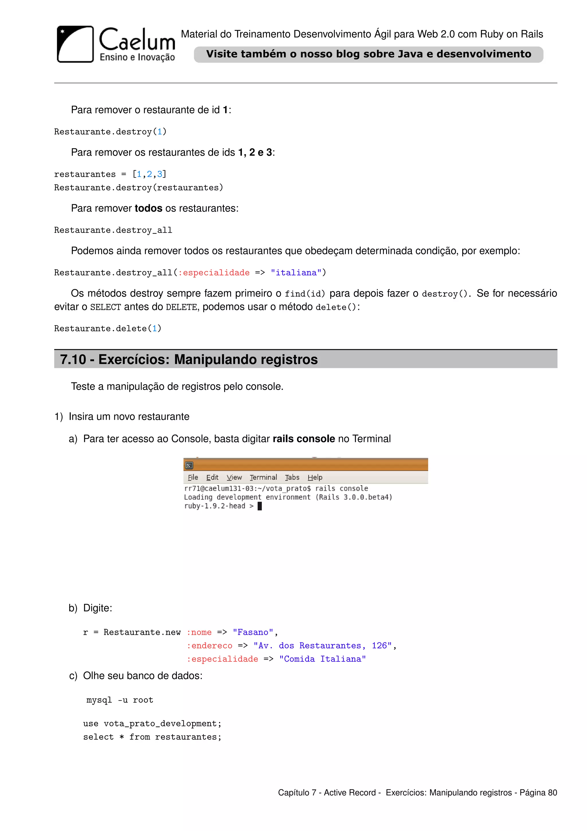 Material do Treinamento Desenvolvimento Ágil para Web 2.0 com Ruby on Rails




   Para remover o restaurante de id 1:

Restaurante.destroy(1)

   Para remover os restaurantes de ids 1, 2 e 3:

restaurantes = [1,2,3]
Restaurante.destroy(restaurantes)

   Para remover todos os restaurantes:

Restaurante.destroy_all

   Podemos ainda remover todos os restaurantes que obedeçam determinada condição, por exemplo:

Restaurante.destroy_all(:especialidade => "italiana")

    Os métodos destroy sempre fazem primeiro o find(id) para depois fazer o destroy(). Se for necessário
evitar o SELECT antes do DELETE, podemos usar o método delete():

Restaurante.delete(1)


 7.10 - Exercícios: Manipulando registros
   Teste a manipulação de registros pelo console.

1) Insira um novo restaurante

   a) Para ter acesso ao Console, basta digitar rails console no Terminal




   b) Digite:

      r = Restaurante.new :nome => "Fasano",
                          :endereco => "Av. dos Restaurantes, 126",
                          :especialidade => "Comida Italiana"
   c) Olhe seu banco de dados:

       mysql -u root

      use vota_prato_development;
      select * from restaurantes;




                                                   Capítulo 7 - Active Record - Exercícios: Manipulando registros - Página 80
 