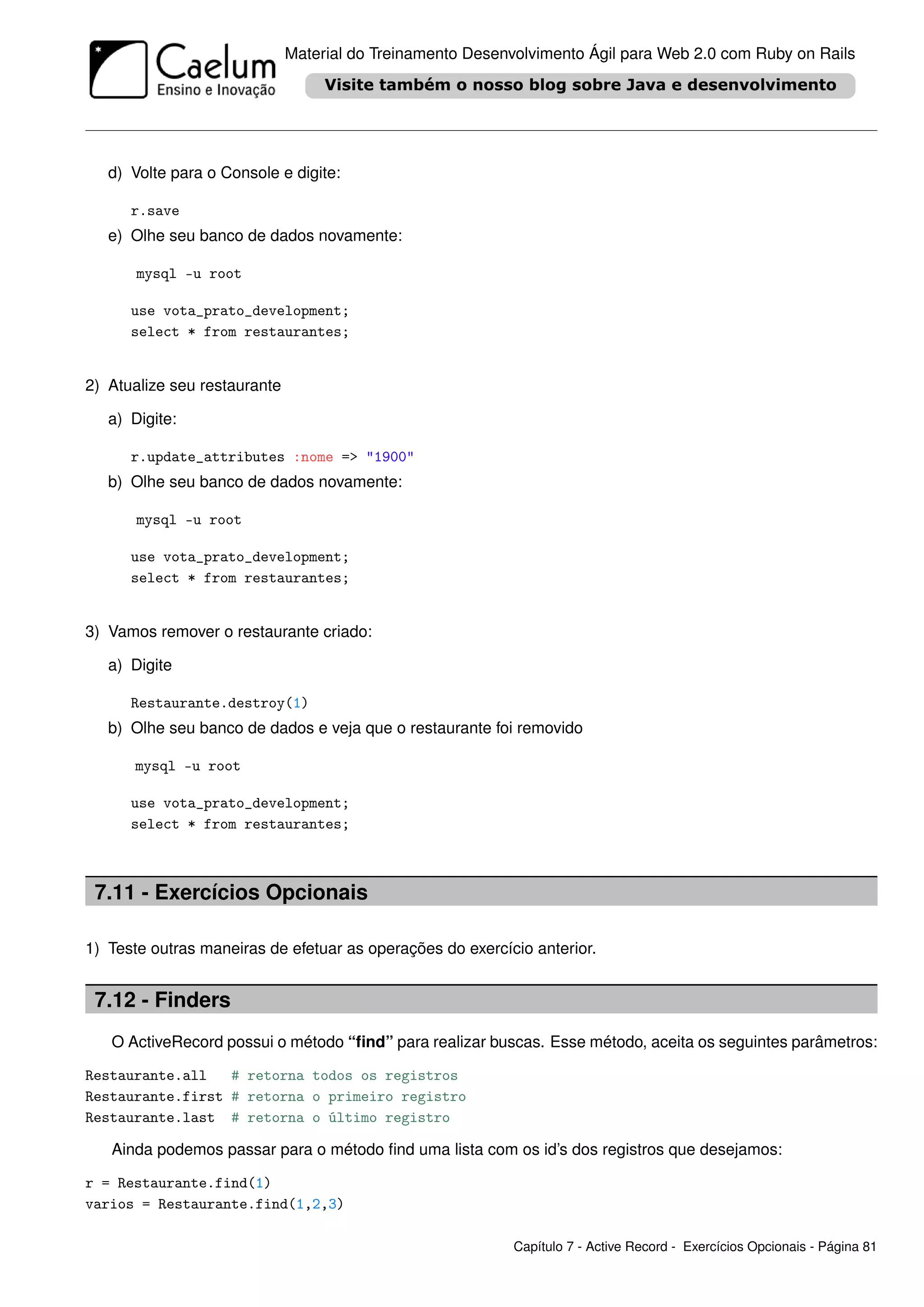 Material do Treinamento Desenvolvimento Ágil para Web 2.0 com Ruby on Rails




   d) Volte para o Console e digite:

      r.save
   e) Olhe seu banco de dados novamente:

       mysql -u root

      use vota_prato_development;
      select * from restaurantes;


2) Atualize seu restaurante

   a) Digite:

      r.update_attributes :nome => "1900"
   b) Olhe seu banco de dados novamente:

       mysql -u root

      use vota_prato_development;
      select * from restaurantes;


3) Vamos remover o restaurante criado:

   a) Digite

      Restaurante.destroy(1)
   b) Olhe seu banco de dados e veja que o restaurante foi removido

      mysql -u root

      use vota_prato_development;
      select * from restaurantes;



 7.11 - Exercícios Opcionais

1) Teste outras maneiras de efetuar as operações do exercício anterior.


 7.12 - Finders
   O ActiveRecord possui o método “ﬁnd” para realizar buscas. Esse método, aceita os seguintes parâmetros:

Restaurante.all   # retorna todos os registros
Restaurante.first # retorna o primeiro registro
Restaurante.last # retorna o último registro

   Ainda podemos passar para o método ﬁnd uma lista com os id’s dos registros que desejamos:

r = Restaurante.find(1)
varios = Restaurante.find(1,2,3)

                                                            Capítulo 7 - Active Record - Exercícios Opcionais - Página 81
 
