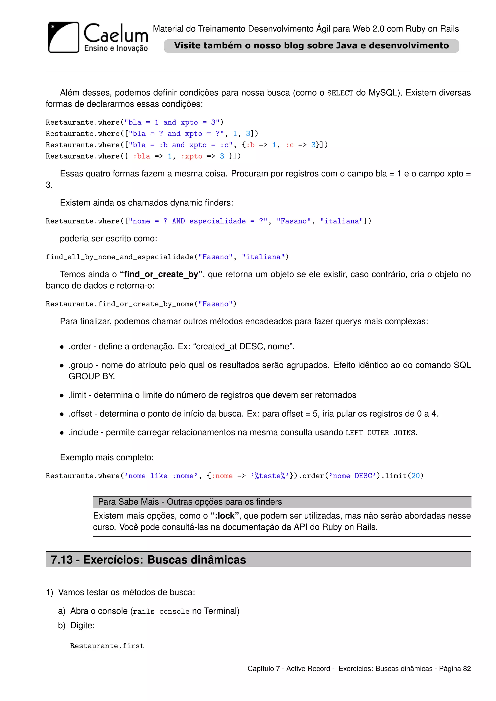 Material do Treinamento Desenvolvimento Ágil para Web 2.0 com Ruby on Rails




    Além desses, podemos deﬁnir condições para nossa busca (como o SELECT do MySQL). Existem diversas
formas de declararmos essas condições:

Restaurante.where("bla = 1 and xpto = 3")
Restaurante.where(["bla = ? and xpto = ?", 1, 3])
Restaurante.where(["bla = :b and xpto = :c", {:b => 1, :c => 3}])
Restaurante.where({ :bla => 1, :xpto => 3 }])

     Essas quatro formas fazem a mesma coisa. Procuram por registros com o campo bla = 1 e o campo xpto =
3.

     Existem ainda os chamados dynamic ﬁnders:

Restaurante.where(["nome = ? AND especialidade = ?", "Fasano", "italiana"])

     poderia ser escrito como:

find_all_by_nome_and_especialidade("Fasano", "italiana")

   Temos ainda o “ﬁnd_or_create_by”, que retorna um objeto se ele existir, caso contrário, cria o objeto no
banco de dados e retorna-o:

Restaurante.find_or_create_by_nome("Fasano")

     Para ﬁnalizar, podemos chamar outros métodos encadeados para fazer querys mais complexas:

     • .order - deﬁne a ordenação. Ex: “created_at DESC, nome”.

     • .group - nome do atributo pelo qual os resultados serão agrupados. Efeito idêntico ao do comando SQL
       GROUP BY.

     • .limit - determina o limite do número de registros que devem ser retornados

     • .offset - determina o ponto de início da busca. Ex: para offset = 5, iria pular os registros de 0 a 4.

     • .include - permite carregar relacionamentos na mesma consulta usando LEFT OUTER JOINS.

     Exemplo mais completo:

Restaurante.where(’nome like :nome’, {:nome => ’%teste%’}).order(’nome DESC’).limit(20)


                  Para Sabe Mais - Outras opções para os ﬁnders
              Existem mais opções, como o “:lock”, que podem ser utilizadas, mas não serão abordadas nesse
              curso. Você pode consultá-las na documentação da API do Ruby on Rails.


 7.13 - Exercícios: Buscas dinâmicas

1) Vamos testar os métodos de busca:

     a) Abra o console (rails console no Terminal)
     b) Digite:

        Restaurante.first

                                                        Capítulo 7 - Active Record - Exercícios: Buscas dinâmicas - Página 82
 