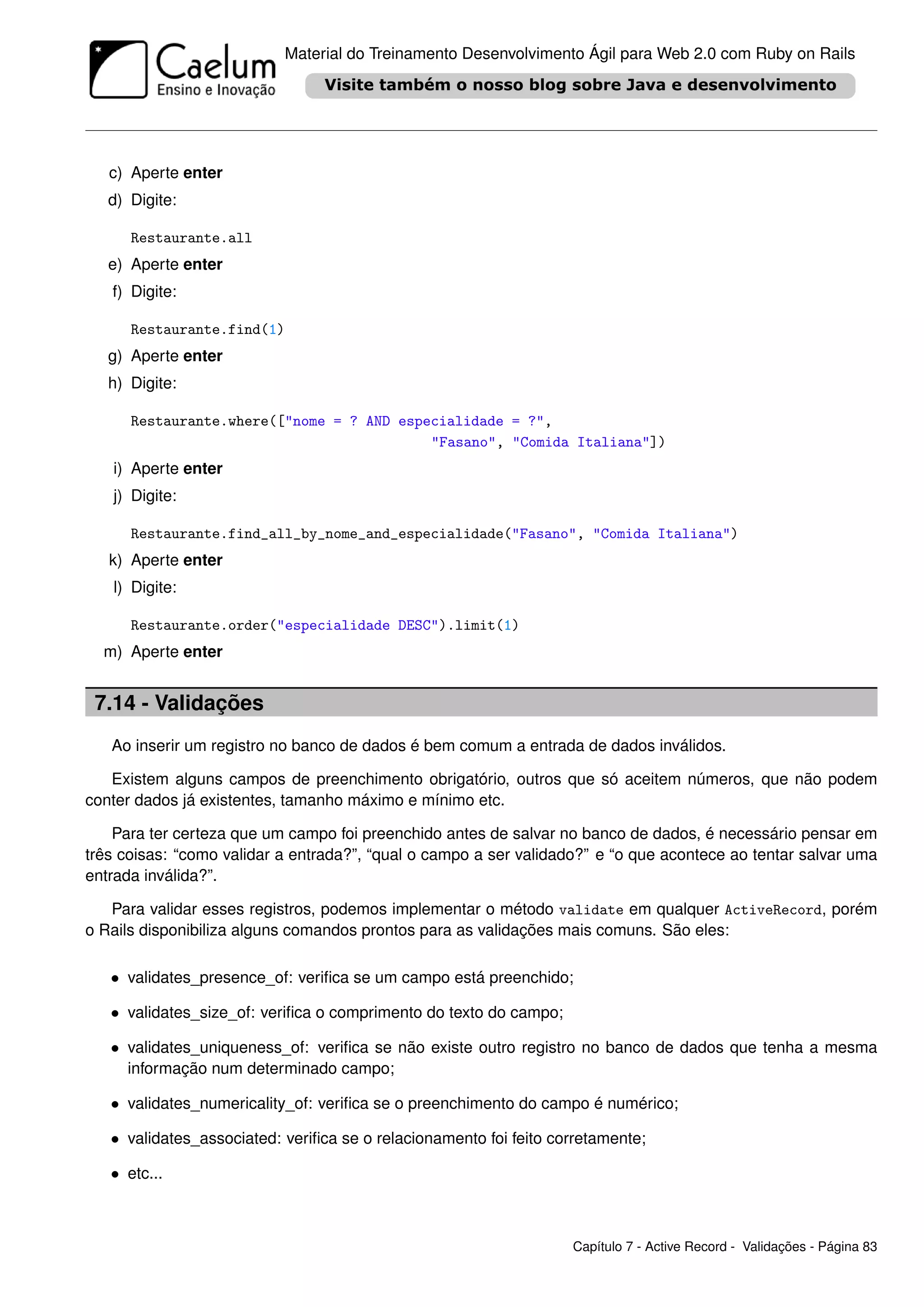 Material do Treinamento Desenvolvimento Ágil para Web 2.0 com Ruby on Rails




   c) Aperte enter
   d) Digite:

      Restaurante.all
   e) Aperte enter
   f) Digite:

      Restaurante.find(1)
   g) Aperte enter
   h) Digite:

      Restaurante.where(["nome = ? AND especialidade = ?",
                                           "Fasano", "Comida Italiana"])
   i) Aperte enter
   j) Digite:

      Restaurante.find_all_by_nome_and_especialidade("Fasano", "Comida Italiana")
   k) Aperte enter
   l) Digite:

      Restaurante.order("especialidade DESC").limit(1)
  m) Aperte enter


 7.14 - Validações
   Ao inserir um registro no banco de dados é bem comum a entrada de dados inválidos.

   Existem alguns campos de preenchimento obrigatório, outros que só aceitem números, que não podem
conter dados já existentes, tamanho máximo e mínimo etc.

    Para ter certeza que um campo foi preenchido antes de salvar no banco de dados, é necessário pensar em
três coisas: “como validar a entrada?”, “qual o campo a ser validado?” e “o que acontece ao tentar salvar uma
entrada inválida?”.

   Para validar esses registros, podemos implementar o método validate em qualquer ActiveRecord, porém
o Rails disponibiliza alguns comandos prontos para as validações mais comuns. São eles:

   • validates_presence_of: veriﬁca se um campo está preenchido;

   • validates_size_of: veriﬁca o comprimento do texto do campo;

   • validates_uniqueness_of: veriﬁca se não existe outro registro no banco de dados que tenha a mesma
     informação num determinado campo;

   • validates_numericality_of: veriﬁca se o preenchimento do campo é numérico;

   • validates_associated: veriﬁca se o relacionamento foi feito corretamente;

   • etc...



                                                                   Capítulo 7 - Active Record - Validações - Página 83
 