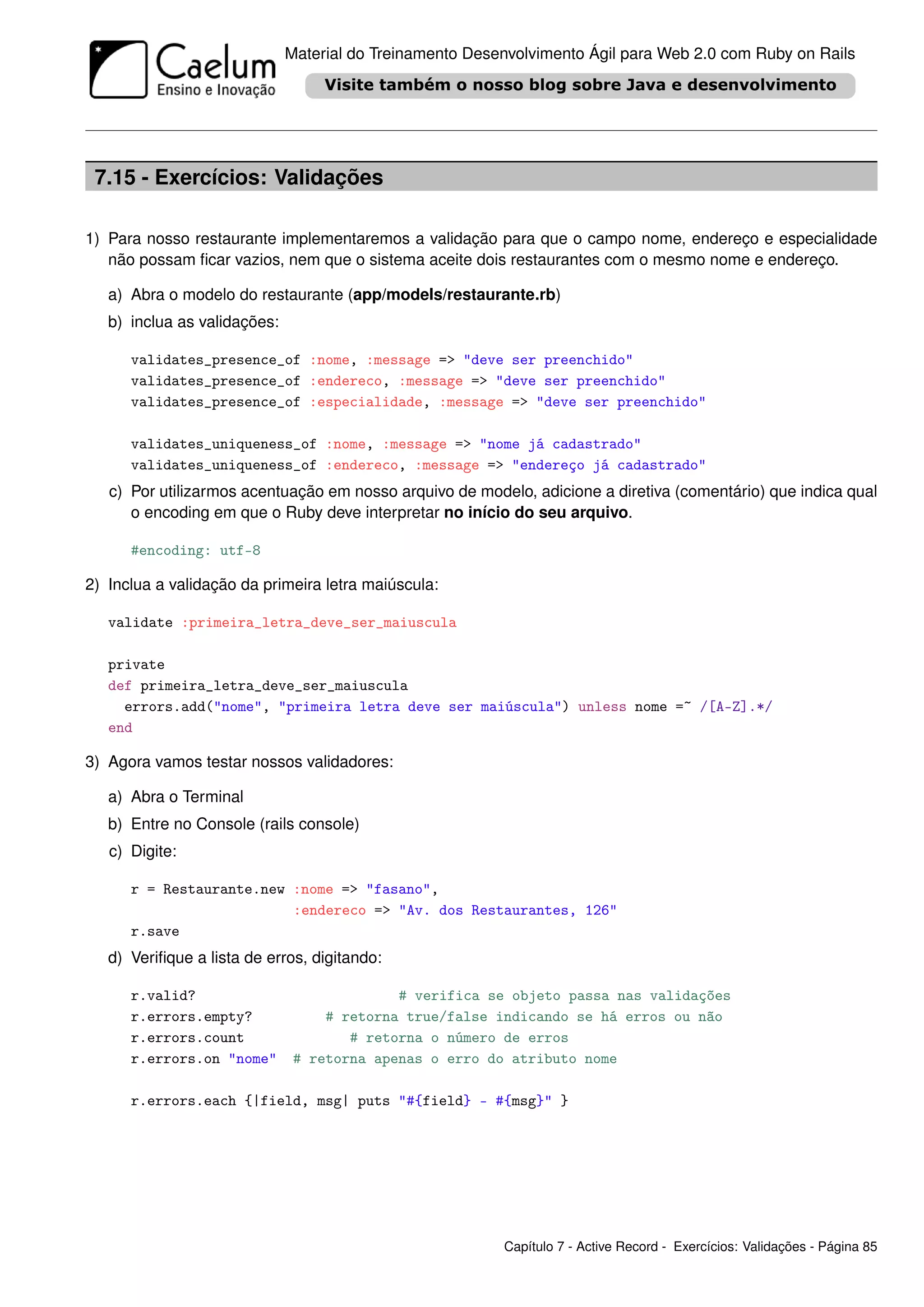 Material do Treinamento Desenvolvimento Ágil para Web 2.0 com Ruby on Rails




 7.15 - Exercícios: Validações

1) Para nosso restaurante implementaremos a validação para que o campo nome, endereço e especialidade
   não possam ﬁcar vazios, nem que o sistema aceite dois restaurantes com o mesmo nome e endereço.

   a) Abra o modelo do restaurante (app/models/restaurante.rb)
   b) inclua as validações:

      validates_presence_of :nome, :message => "deve ser preenchido"
      validates_presence_of :endereco, :message => "deve ser preenchido"
      validates_presence_of :especialidade, :message => "deve ser preenchido"

      validates_uniqueness_of :nome, :message => "nome já cadastrado"
      validates_uniqueness_of :endereco, :message => "endereço já cadastrado"
   c) Por utilizarmos acentuação em nosso arquivo de modelo, adicione a diretiva (comentário) que indica qual
      o encoding em que o Ruby deve interpretar no início do seu arquivo.

      #encoding: utf-8

2) Inclua a validação da primeira letra maiúscula:

   validate :primeira_letra_deve_ser_maiuscula

   private
   def primeira_letra_deve_ser_maiuscula
     errors.add("nome", "primeira letra deve ser maiúscula") unless nome =~ /[A-Z].*/
   end

3) Agora vamos testar nossos validadores:

   a) Abra o Terminal
   b) Entre no Console (rails console)
   c) Digite:

      r = Restaurante.new :nome => "fasano",
                          :endereco => "Av. dos Restaurantes, 126"
      r.save
   d) Veriﬁque a lista de erros, digitando:

      r.valid?                              # verifica se objeto passa nas validações
      r.errors.empty?              # retorna true/false indicando se há erros ou não
      r.errors.count                  # retorna o número de erros
      r.errors.on "nome"       # retorna apenas o erro do atributo nome

      r.errors.each {|field, msg| puts "#{field} - #{msg}" }




                                                          Capítulo 7 - Active Record - Exercícios: Validações - Página 85
 