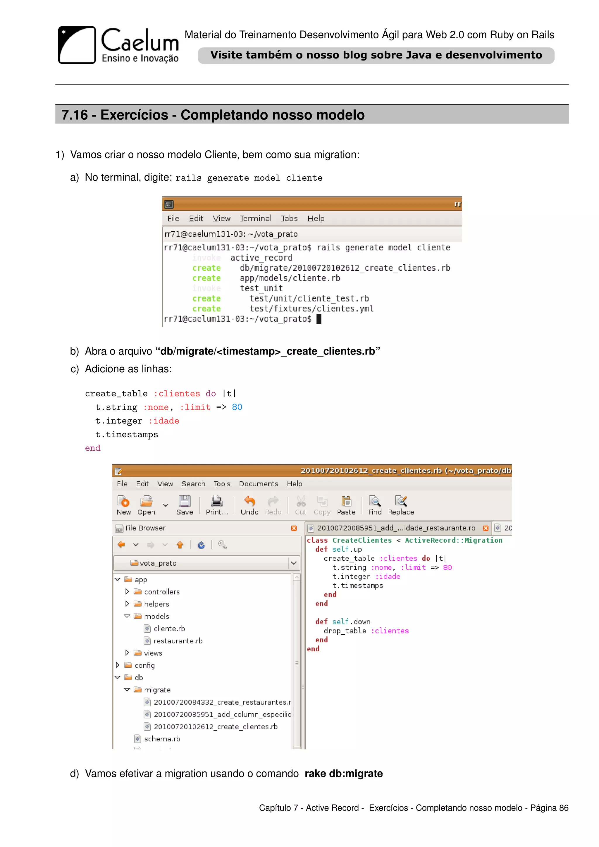 Material do Treinamento Desenvolvimento Ágil para Web 2.0 com Ruby on Rails




 7.16 - Exercícios - Completando nosso modelo

1) Vamos criar o nosso modelo Cliente, bem como sua migration:

   a) No terminal, digite: rails generate model cliente




   b) Abra o arquivo “db/migrate/<timestamp>_create_clientes.rb”
   c) Adicione as linhas:

      create_table :clientes do |t|
        t.string :nome, :limit => 80
        t.integer :idade
        t.timestamps
      end




   d) Vamos efetivar a migration usando o comando rake db:migrate


                                           Capítulo 7 - Active Record - Exercícios - Completando nosso modelo - Página 86
 