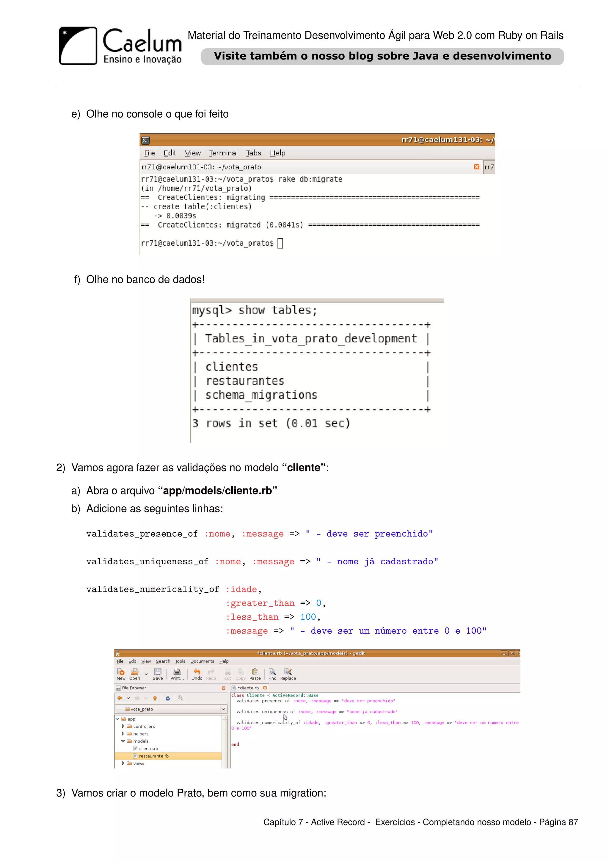 Material do Treinamento Desenvolvimento Ágil para Web 2.0 com Ruby on Rails




   e) Olhe no console o que foi feito




   f) Olhe no banco de dados!




2) Vamos agora fazer as validações no modelo “cliente”:

   a) Abra o arquivo “app/models/cliente.rb”
   b) Adicione as seguintes linhas:

      validates_presence_of :nome, :message => " - deve ser preenchido"

      validates_uniqueness_of :nome, :message => " - nome já cadastrado"

      validates_numericality_of :idade,
                                :greater_than => 0,
                                :less_than => 100,
                                :message => " - deve ser um número entre 0 e 100"




3) Vamos criar o modelo Prato, bem como sua migration:

                                           Capítulo 7 - Active Record - Exercícios - Completando nosso modelo - Página 87
 