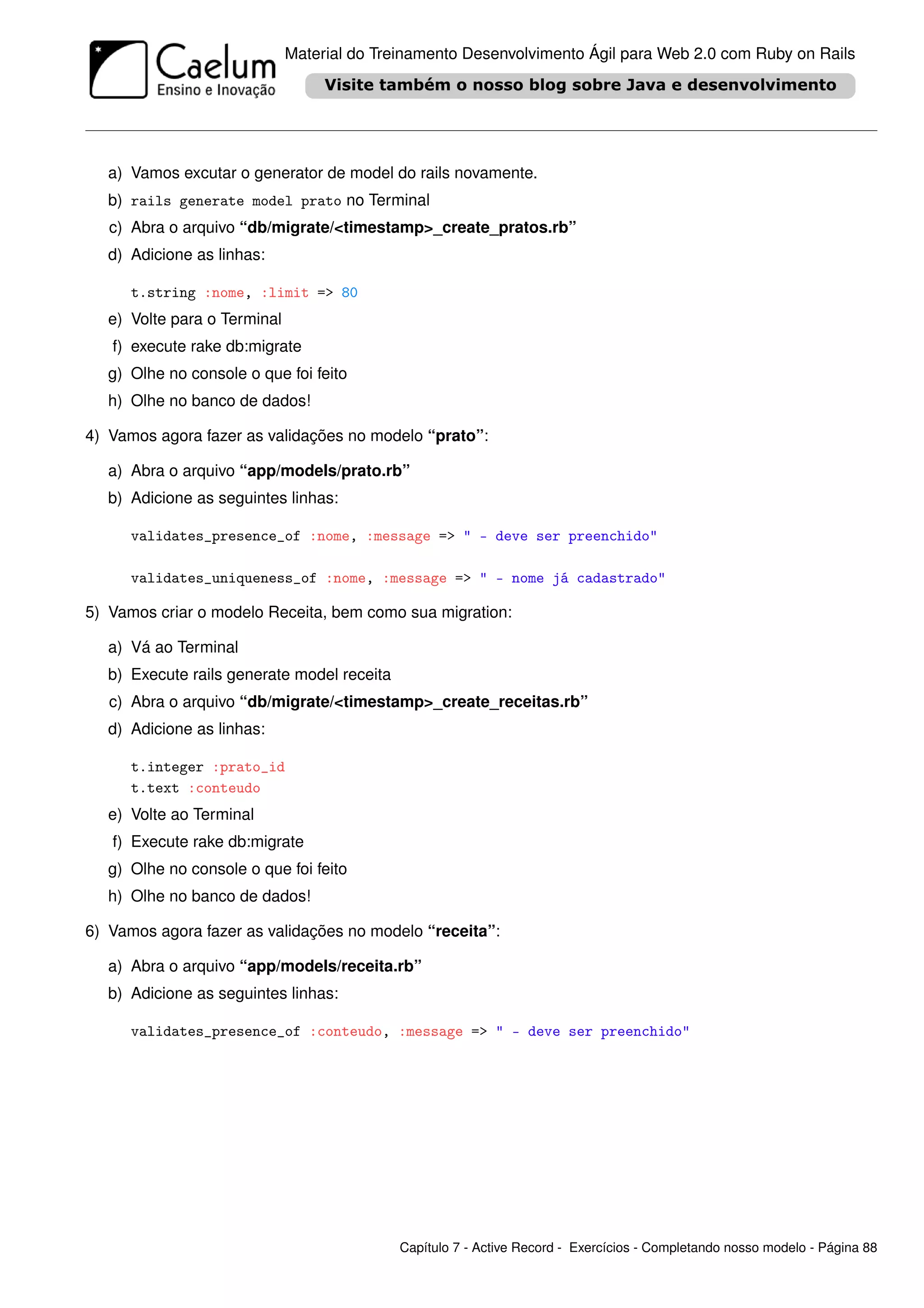 Material do Treinamento Desenvolvimento Ágil para Web 2.0 com Ruby on Rails




   a) Vamos excutar o generator de model do rails novamente.
   b) rails generate model prato no Terminal
   c) Abra o arquivo “db/migrate/<timestamp>_create_pratos.rb”
   d) Adicione as linhas:

      t.string :nome, :limit => 80
   e) Volte para o Terminal
   f) execute rake db:migrate
   g) Olhe no console o que foi feito
   h) Olhe no banco de dados!

4) Vamos agora fazer as validações no modelo “prato”:

   a) Abra o arquivo “app/models/prato.rb”
   b) Adicione as seguintes linhas:

      validates_presence_of :nome, :message => " - deve ser preenchido"

      validates_uniqueness_of :nome, :message => " - nome já cadastrado"

5) Vamos criar o modelo Receita, bem como sua migration:

   a) Vá ao Terminal
   b) Execute rails generate model receita
   c) Abra o arquivo “db/migrate/<timestamp>_create_receitas.rb”
   d) Adicione as linhas:

      t.integer :prato_id
      t.text :conteudo
   e) Volte ao Terminal
   f) Execute rake db:migrate
   g) Olhe no console o que foi feito
   h) Olhe no banco de dados!

6) Vamos agora fazer as validações no modelo “receita”:

   a) Abra o arquivo “app/models/receita.rb”
   b) Adicione as seguintes linhas:

      validates_presence_of :conteudo, :message => " - deve ser preenchido"




                                             Capítulo 7 - Active Record - Exercícios - Completando nosso modelo - Página 88
 