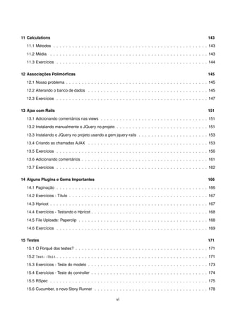 11 Calculations                                                                                                   143

   11.1 Métodos . . . . . . . . . . . . . . . . . . . . . . . . . . . . . . . . . . . . . . . . . . . . . . . . . 143

   11.2 Média . . . . . . . . . . . . . . . . . . . . . . . . . . . . . . . . . . . . . . . . . . . . . . . . . . 143

   11.3 Exercícios . . . . . . . . . . . . . . . . . . . . . . . . . . . . . . . . . . . . . . . . . . . . . . . . 144


12 Associações Polimórﬁcas                                                                                        145

   12.1 Nosso problema . . . . . . . . . . . . . . . . . . . . . . . . . . . . . . . . . . . . . . . . . . . . . 145

   12.2 Alterando o banco de dados . . . . . . . . . . . . . . . . . . . . . . . . . . . . . . . . . . . . . . 145

   12.3 Exercícios . . . . . . . . . . . . . . . . . . . . . . . . . . . . . . . . . . . . . . . . . . . . . . . . 147


13 Ajax com Rails                                                                                                 151

   13.1 Adicionando comentários nas views . . . . . . . . . . . . . . . . . . . . . . . . . . . . . . . . . . 151

   13.2 Instalando manualmente o JQuery no projeto . . . . . . . . . . . . . . . . . . . . . . . . . . . . . 151

   13.3 Instalando o JQuery no projeto usando a gem jquery-rails . . . . . . . . . . . . . . . . . . . . . . 153

   13.4 Criando as chamadas AJAX . . . . . . . . . . . . . . . . . . . . . . . . . . . . . . . . . . . . . . 153

   13.5 Exercícios . . . . . . . . . . . . . . . . . . . . . . . . . . . . . . . . . . . . . . . . . . . . . . . . 156

   13.6 Adicionando comentários . . . . . . . . . . . . . . . . . . . . . . . . . . . . . . . . . . . . . . . . 161

   13.7 Exercícios . . . . . . . . . . . . . . . . . . . . . . . . . . . . . . . . . . . . . . . . . . . . . . . . 162


14 Alguns Plugins e Gems Importantes                                                                              166

   14.1 Paginação . . . . . . . . . . . . . . . . . . . . . . . . . . . . . . . . . . . . . . . . . . . . . . . . 166

   14.2 Exercícios - Título . . . . . . . . . . . . . . . . . . . . . . . . . . . . . . . . . . . . . . . . . . . . 167

   14.3 Hpricot . . . . . . . . . . . . . . . . . . . . . . . . . . . . . . . . . . . . . . . . . . . . . . . . . . 167

   14.4 Exercícios - Testando o Hpricot . . . . . . . . . . . . . . . . . . . . . . . . . . . . . . . . . . . . . 168

   14.5 File Uploads: Paperclip . . . . . . . . . . . . . . . . . . . . . . . . . . . . . . . . . . . . . . . . . 168

   14.6 Exercícios . . . . . . . . . . . . . . . . . . . . . . . . . . . . . . . . . . . . . . . . . . . . . . . . 169


15 Testes                                                                                                         171

   15.1 O Porquê dos testes? . . . . . . . . . . . . . . . . . . . . . . . . . . . . . . . . . . . . . . . . . . 171

   15.2 Test::Unit . . . . . . . . . . . . . . . . . . . . . . . . . . . . . . . . . . . . . . . . . . . . . . . . 171

   15.3 Exercícios - Teste do modelo . . . . . . . . . . . . . . . . . . . . . . . . . . . . . . . . . . . . . . 173

   15.4 Exercícios - Teste do controller . . . . . . . . . . . . . . . . . . . . . . . . . . . . . . . . . . . . . 174

   15.5 RSpec . . . . . . . . . . . . . . . . . . . . . . . . . . . . . . . . . . . . . . . . . . . . . . . . . . 175

   15.6 Cucumber, o novo Story Runner . . . . . . . . . . . . . . . . . . . . . . . . . . . . . . . . . . . . 178

                                                          vi
 