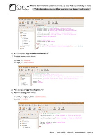 Material do Treinamento Desenvolvimento Ágil para Web 2.0 com Ruby on Rails




e) Abra o arquivo “app/models/qualiﬁcacao.rb”
f) Adicione as seguintes linhas:

   belongs_to :cliente
   belongs_to :restaurante




g) Abra o arquivo “app/models/prato.rb”
h) Adicione as seguintes linhas:

   has_and_belongs_to_many :restaurantes
   has_one :receita




                                               Capítulo 7 - Active Record - Exercícios - Relacionamentos - Página 95
 