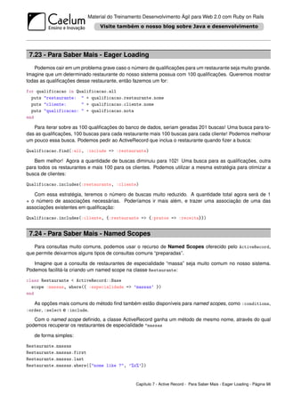 Material do Treinamento Desenvolvimento Ágil para Web 2.0 com Ruby on Rails




 7.23 - Para Saber Mais - Eager Loading
   Podemos cair em um problema grave caso o número de qualiﬁcações para um restaurante seja muito grande.
Imagine que um determinado restaurante do nosso sistema possua com 100 qualiﬁcações. Queremos mostrar
todas as qualiﬁcações desse restaurante, então fazemos um for:

for qualificacao in Qualificacao.all
  puts "restaurante: " + qualificacao.restaurante.nome
  puts "cliente:      " + qualificacao.cliente.nome
  puts "qualificacao: " + qualificacao.nota
end

   Para iterar sobre as 100 qualiﬁcações do banco de dados, seriam geradas 201 buscas! Uma busca para to-
das as qualiﬁcações, 100 buscas para cada restaurante mais 100 buscas para cada cliente! Podemos melhorar
um pouco essa busca. Podemos pedir ao ActiveRecord que inclua o restaurante quando ﬁzer a busca:

Qualificacao.find(:all, :include => :restaurante)

   Bem melhor! Agora a quantidade de buscas diminuiu para 102! Uma busca para as qualiﬁcações, outra
para todos os restaurantes e mais 100 para os clientes. Podemos utilizar a mesma estratégia para otimizar a
busca de clientes:

Qualificacao.includes(:restaurante, :cliente)

   Com essa estratégia, teremos o número de buscas muito reduzido. A quantidade total agora será de 1
+ o número de associações necessárias. Poderíamos ir mais além, e trazer uma associação de uma das
associações existentes em qualiﬁcação:

Qualificacao.includes(:cliente, {:restaurante => {:pratos => :receita}})


 7.24 - Para Saber Mais - Named Scopes
   Para consultas muito comuns, podemos usar o recurso de Named Scopes oferecido pelo ActiveRecord,
que permite deixarmos alguns tipos de consultas comuns “preparadas”.

   Imagine que a consulta de restaurantes de especialidade “massa” seja muito comum no nosso sistema.
Podemos facilitá-la criando um named scope na classe Restaurante:

class Restaurante < ActiveRecord::Base
  scope :massas, where({ :especialidade => ’massas’ })
end

   As opções mais comuns do método ﬁnd também estão disponíveis para named scopes, como :conditions,
:order, :select e :include.

   Com o named scope deﬁnido, a classe ActiveRecord ganha um método de mesmo nome, através do qual
podemos recuperar os restaurantes de especialidade "massas

   de forma simples:

Restaurante.massas
Restaurante.massas.first
Restaurante.massas.last
Restaurante.massas.where(["nome like ?", ’%x%’])


                                                Capítulo 7 - Active Record - Para Saber Mais - Eager Loading - Página 98
 