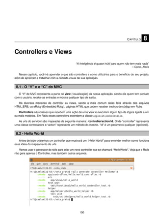 C APÍTULO     8

Controllers e Views
                                                  “A Inteligência é quase inútil para quem não tem mais nada”
                                                                                                 – Carrel, Alexis

   Nesse capítulo, você irá aprender o que são controllers e como utilizá-los para o benefício do seu projeto,
além de aprender a trabalhar com a camada visual de sua aplicação.


 8.1 - O “V” e o “C” do MVC
   O “V” de MVC representa a parte de view (visualização) da nossa aplicação, sendo ela quem tem contato
com o usuário, recebe as entradas e mostra qualquer tipo de saída.

  Há diversas maneiras de controlar as views, sendo a mais comum delas feita através dos arquivos
HTML.ERB, ou eRuby (Embedded Ruby), páginas HTML que podem receber trechos de código em Ruby.

   Controllers são classes que recebem uma ação de uma View e executam algum tipo de lógica ligada a um
ou mais modelos. Em Rails esses controllers estendem a classe ApplicationController.

  As urls do servidor são mapeadas da seguinte maneira: /controller/action/id. Onde “controller” representa
uma classe controladora e “action” representa um método do mesmo. “id” é um parâmetro qualquer (opcional).


 8.2 - Hello World
   Antes de tudo criaremos um controller que mostrará um “Hello World” para entender melhor como funciona
essa idéia do mapeamento de urls.

   Vamos usar o generator do rails para criar um novo controller que se chamará “HelloWorld”. Veja que o Rails
não gera apenas o Controller, mas também outros arquivos.




                                                     100
 