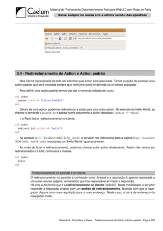 Material do Treinamento Desenvolvimento Ágil para Web 2.0 com Ruby on Rails




 8.4 - Redirecionamento de Action e Action padrão
    Mas não há necessidade de toda vez escolher qual action será executada. Temos a opção de escrever uma
action padrão que será invocada sempre que nenhuma outra for deﬁnida na url sendo acessada.

   Para deﬁnir uma action padrão temos que dar o nome do método de index:

def index
  render :text => "Action Padrão!"
end

   Dentro de uma action, podemos redirecionar a saída para uma outra action. No exemplo do Hello World, ao
chamar o comando redirect_to e passar como argumento a action desejada (:action => “hello

   ), o Rails fará o redirecionamento no cliente.

def index
  redirect_to(:action => "hello")
end

   Ao acessar http://localhost:3000/hello_world, o servidor nos redireciona para a página http://localhost:
3000/hello_world/hello, mostrando um “Hello World” igual ao anterior.
    Ao invés de fazer o redirecionamento, podemos chamar outra action diretamente. Assim não vamos ser
redirecionados e a URL continuará a mesma.

def index
  hello
end


             Redirecionamento no servidor e no cliente
            O redirecionamento no servidor é conhecido como forward e a requisição é apenas repassada a
            um outro recurso (página, controlador) que ﬁca responsável em tratar a requisição.
            Há uma outra forma que é o redirecionamento no cliente (redirect). Nesta modalidade, o servidor
            responde a requisição original com um pedido de redirecionamento, fazendo com que o nave-
            gador dispare uma nova requisição para o novo endereço. Neste caso, a barra de endereços do
            navegador muda.




                                   Capítulo 8 - Controllers e Views - Redirecionamento de Action e Action padrão - Página 103
 