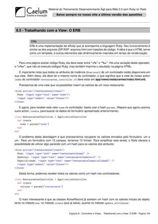 Material do Treinamento Desenvolvimento Ágil para Web 2.0 com Ruby on Rails




 8.5 - Trabalhando com a View: O ERB

             ERb
           ERb é uma implementação de eRuby que já acompanha a linguagem Ruby. Seu funcionamento é
           similar ao dos arquivos JSP/ASP: arquivos html com injeções de código. A idéia é que o HTML serve
           como um template, e outros elementos são dinâmicamente inseridos em tempo de renderização.


    Para uma página aceitar código Ruby, ela deve estar entre “<%” e “%>”. Há uma variação deste operador,
o “<%=”, que não só executa códigos Ruby, mas também imprime o resultado na página HTML.

   É importante notar que todos os atributos de instância (@variavel) de um controlador estão disponíveis em
sua view. Além disso, ela deve ter o mesmo nome do controlador, o que signiﬁca que a view da nossa action
index do controlador restaurantes_controller.rb deve estar em app/views/restaurantes/index.html.erb.

   Precisamos de uma view que vá possibilitar inserir os valores de um novo restaurante:

<form action=’/restaurantes/create’>
  Nome: <input type=’text’ name=’nome’/>
  <input type=’submit’ value=’Create’/>
</form>

    E agora, para receber este valor nome no controlador, basta usar o hash params. (Repare que agora usamos
outra action, create, para buscar os dados do formulário apresentado anteriormente):

class RestaurantesController < ApplicationController
  def create
    nome = params[’nome’]
  end
end

   O problema desta abordagem é que precisaríamos recuperar os valores enviados pelo formulário, um a
um. Para um formulário com 15 campos, teríamos 15 linhas! Para simpliﬁcar esta tarefa, o Rails oferece a
possibilidade de utilizar algo parecido com um hash para os valores dos atributos:

<form action=’/restaurantes/create’>
  Nome: <input type=’text’ name=’restaurante[nome]’ />
  Endereço: <input type=’text’ name=’restaurante[endereco]’ />
  Especialidade: <input type=’text’ name=’restaurante[especialidade]’ />
  <input type=’submit’ value=’Create’/>
</form>

   Desta forma, podemos receber todos os valores como um hash nos controladores:

class RestaurantesController < ApplicationController
  def create
    valores = params[’restaurante’]
  end
end

    O mais interessante é que as classes ActiveRecord já aceitam um hash com os valores iniciais do objeto,
tanto no método new, no método create (que já salva), quanto no método update_attributes:


                                           Capítulo 8 - Controllers e Views - Trabalhando com a View: O ERB - Página 104
 