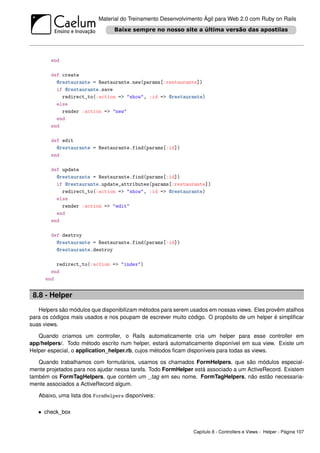Material do Treinamento Desenvolvimento Ágil para Web 2.0 com Ruby on Rails




        end

        def create
          @restaurante = Restaurante.new(params[:restaurante])
          if @restaurante.save
            redirect_to(:action => "show", :id => @restaurante)
          else
            render :action => "new"
          end
        end

        def edit
          @restaurante = Restaurante.find(params[:id])
        end

        def update
          @restaurante = Restaurante.find(params[:id])
          if @restaurante.update_attributes(params[:restaurante])
            redirect_to(:action => "show", :id => @restaurante)
          else
            render :action => "edit"
          end
        end

        def destroy
          @restaurante = Restaurante.find(params[:id])
          @restaurante.destroy

         redirect_to(:action => "index")
       end
     end


 8.8 - Helper
   Helpers são módulos que disponibilizam métodos para serem usados em nossas views. Eles provêm atalhos
para os códigos mais usados e nos poupam de escrever muito código. O propósito de um helper é simpliﬁcar
suas views.

   Quando criamos um controller, o Rails automaticamente cria um helper para esse controller em
app/helpers/. Todo método escrito num helper, estará automaticamente disponível em sua view. Existe um
Helper especial, o application_helper.rb, cujos métodos ﬁcam disponíveis para todas as views.

   Quando trabalhamos com formulários, usamos os chamados FormHelpers, que são módulos especial-
mente projetados para nos ajudar nessa tarefa. Todo FormHelper está associado a um ActiveRecord. Existem
também os FormTagHelpers, que contém um _tag em seu nome. FormTagHelpers, não estão necessaria-
mente associados a ActiveRecord algum.

   Abaixo, uma lista dos FormHelpers disponíveis:

   • check_box


                                                              Capítulo 8 - Controllers e Views - Helper - Página 107
 