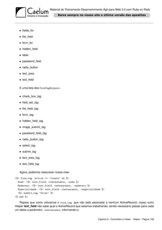 Material do Treinamento Desenvolvimento Ágil para Web 2.0 com Ruby on Rails




   • ﬁelds_for

   • ﬁle_ﬁeld

   • form_for

   • hidden_ﬁeld

   • label

   • password_ﬁeld

   • radio_button

   • text_area

   • text_ﬁeld

   E uma lista dos FormTagHelpers:

   • check_box_tag

   • ﬁeld_set_tag

   • ﬁle_ﬁeld_tag

   • form_tag

   • hidden_ﬁeld_tag

   • image_submit_tag

   • password_ﬁeld_tag

   • radio_button_tag

   • select_tag

   • submit_tag

   • text_area_tag

   • text_ﬁeld_tag

   Agora, podemos reescrever nossa view:

<%= form_tag :action => ’create’ do %>
  Nome: <%= text_field :restaurante, :nome %>
  Endereço: <%= text_field :restaurante, :endereco %>
  Especialidade: <%= text_field :restaurante, :especialidade %>
  <%= submit_tag ’Criar’ %>
<% end %>

   Repare que como utilizamos o form_tag, que não está associado a nenhum ActiveRecord, nosso outro
Helper text_ﬁeld não sabe qual o ActiveRecord que estamos trabalhando, sendo necessário passar para cada
um deles o parâmetro :restaurante, informando-o.


                                                              Capítulo 8 - Controllers e Views - Helper - Página 108
 