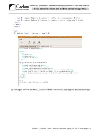 Material do Treinamento Desenvolvimento Ágil para Web 2.0 com Ruby on Rails




      <td><%= link_to ’Editar’, { :action => ’edit’, :id => restaurante } %></td>
      <td><%= link_to ’Deletar’, { :action => ’destroy’, :id => restaurante } %></td>
    </tr>
  <% end %>
  </table>

  <br/>
  <%= link_to ’Novo’, { :action => ’new’ } %>




c) Teste agora entrando em: http://localhost:3000/restaurantes (Não esqueça de iniciar o servidor)




                          Capítulo 8 - Controllers e Views - Exercícios: Utilizando helpers para criar as views - Página 110
 