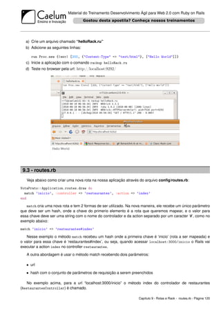 Material do Treinamento Desenvolvimento Ágil para Web 2.0 com Ruby on Rails




   a) Crie um arquivo chamado “helloRack.ru”
   b) Adicione as seguintes linhas:

      run Proc.new {|env| [200, {"Content-Type" => "text/html"}, ["Hello World"]]}
   c) Inicie a aplicação com o comando rackup helloRack.ru
   d) Teste no browser pela url: http://localhost:9292/




 9.3 - routes.rb
   Veja abaixo como criar uma nova rota na nossa aplicação através do arquivo conﬁg/routes.rb:

VotaPrato::Application.routes.draw do
  match ’inicio’, :controller => ’restaurantes’, :action => ’index’
end

   match cria uma nova rota e tem 2 formas de ser utilizado. Na nova maneira, ele recebe um único parâmetro
que deve ser um hash, onde a chave do primerio elemento é a rota que queremos mapear, e o valor para
essa chave deve ser uma string com o nome do controlador e da action separado por um caracter ‘#’, como no
exemplo abaixo:

match ’inicio’ => ’restaurantes#index’

   Nesse exemplo o método match recebeu um hash onde a primeira chave é ‘inicio’ (rota a ser mapeada) e
o valor para essa chave é ‘restaurantes#index’, ou seja, quando acessar localhost:3000/inicio o Rails vai
executar a action index no controller restaurantes.

   A outra abordagem é usar o método match recebendo dois parâmetros:

   • url
   • hash com o conjunto de parâmetros de requisição a serem preenchidos

    No exemplo acima, para a url “localhost:3000/inicio” o método index do controlador de restaurantes
(RestaurantesController) é chamado.

                                                                  Capítulo 9 - Rotas e Rack - routes.rb - Página 120
 