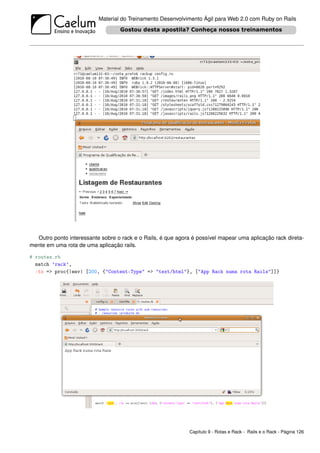 Material do Treinamento Desenvolvimento Ágil para Web 2.0 com Ruby on Rails




  Outro ponto interessante sobre o rack e o Rails, é que agora é possível mapear uma aplicação rack direta-
mente em uma rota de uma aplicação rails.

# routes.rb
  match ’rack’,
  :to => proc{|env| [200, {"Content-Type" => "text/html"}, ["App Rack numa rota Rails"]]}




                                                              Capítulo 9 - Rotas e Rack - Rails e o Rack - Página 126
 