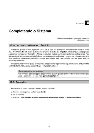 C APÍTULO   10

Completando o Sistema
                                                                  “O êxito parece doce a quem não o alcança”
                                                                                            – Dickinson, Emily


 10.1 - Um pouco mais sobre o Scaffold
    Vimos que quando usamos o gerador scaffold o Rails cria os arquivos necessários em todas as cama-
das. Controller, Model, Views e até mesmo arquivos de testes e a Migration. Para concluir nossos projeto
precisamos criar apenas Controller + Views pois tanto o modelo quanto as migrations já estão prontos. Para
isso vamo usar o mesmo gerador scaffold mas vamos passar os parâmetros: --migration=false para ele igno-
rar a criação da migration e o parâmetro -s que é a abreviação para --skip que faz com que o rails “pule” os
arquivos já existentes.

   Para concluir os modelos que já começamos vamos executar o gerador da seguinte manera: rails generate
scaffold cliente nome:string idade:integer --migration=false -s


             Outros paramêtros nos geradores
            Para conhecer todas as opções de parâmetros que um gerador pode receber tente executá-lo pas-
            sando o parâmetro -h Ex. rails generate scaffold -h


 10.2 - Exercícios

1) Vamos gerar os outros controllers e views usando o scaffold:

   a) Primeiro vamos gerar o scaffold para cliente
   b) Va ao Terminal
   c) Execute: rails generate scaffold cliente nome:string idade:integer --migration=false -s




                                                     128
 