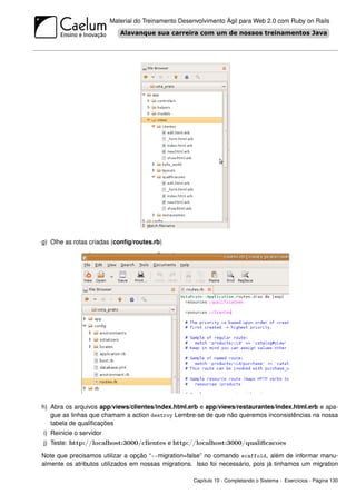 Material do Treinamento Desenvolvimento Ágil para Web 2.0 com Ruby on Rails




g) Olhe as rotas criadas (conﬁg/routes.rb)




h) Abra os arquivos app/views/clientes/index.html.erb e app/views/restaurantes/index.html.erb e apa-
   gue as linhas que chamam a action destroy Lembre-se de que não queremos inconsistências na nossa
   tabela de qualiﬁcações
i) Reinicie o servidor
j) Teste: http://localhost:3000/clientes e http://localhost:3000/qualiﬁcacoes

Note que precisamos utilizar a opção “--migration=false” no comando scaffold, além de informar manu-
almente os atributos utilizados em nossas migrations. Isso foi necessário, pois já tinhamos um migration

                                                     Capítulo 10 - Completando o Sistema - Exercícios - Página 130
 