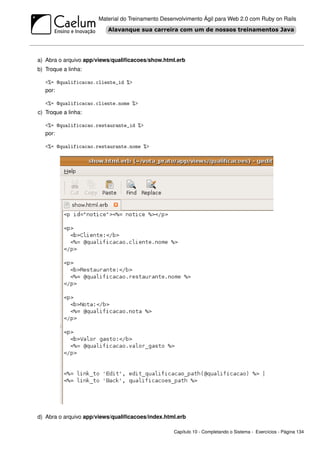 Material do Treinamento Desenvolvimento Ágil para Web 2.0 com Ruby on Rails




a) Abra o arquivo app/views/qualiﬁcacoes/show.html.erb
b) Troque a linha:

   <%= @qualificacao.cliente_id %>
   por:

   <%= @qualificacao.cliente.nome %>
c) Troque a linha:

   <%= @qualificacao.restaurante_id %>
   por:

   <%= @qualificacao.restaurante.nome %>




d) Abra o arquivo app/views/qualiﬁcacoes/index.html.erb

                                                  Capítulo 10 - Completando o Sistema - Exercícios - Página 134
 