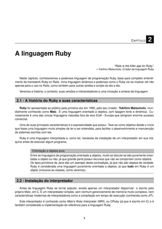C APÍTULO      2

A linguagem Ruby
                                                                              “Rails is the killer app for Ruby.”
                                                               – Yukihiro Matsumoto, Criador da linguagem Ruby


   Neste capítulo, conheceremos a poderosa linguagem de programação Ruby, base para completo entendi-
mento do framework Ruby on Rails. Uma linguagem dinâmica e poderosa como o Ruby vai se mostrar útil não
apenas para o uso no Rails, como também para outras tarefas e scripts do dia a dia.

   Veremos a história, o contexto, suas versões e interpretadores e uma iniciação a sintaxe da linguagem.


 2.1 - A história do Ruby e suas características
    Ruby foi apresentada ao público pela primeira vez em 1995, pelo seu criador: Yukihiro Matsumoto, mun-
dialmente conhecido como Matz. É uma linguagem orientada a objetos, com tipagem forte e dinâmica. Cu-
riosamente é uma das únicas linguagens nascidas fora do eixo EUA - Europa que atingiram enorme sucesso
comercial.

   Uma de suas principais características é a expressividade que possui. Teve-se como objetivo desde o início
que fosse uma linguagem muito simples de ler e ser entendida, para facilitar o desenvolvimento e manutenção
de sistemas escritos com ela.

    Ruby é uma linguagem interpretada e, como tal, necessita da instalação de um interpretador em sua má-
quina antes de executar algum programa.


             Orientação a objetos pura
            Entre as linguagens de programação orientada a objetos, muito se discute se são puramente orien-
            tadas a objeto ou não, já que grande parte possui recursos que não se comportam como objetos.
            Os tipos primitivos de Java são um exemplo desta contradição, já que não são objetos de verdade.
            Ruby é considerada uma linguagem puramente orientada a objetos, já que tudo em Ruby é um
            objeto (inclusive as classes, como veremos).


 2.2 - Instalação do interpretador
   Antes da linguagem Ruby se tornar popular, existia apenas um interpretador disponível: o escrito pelo
próprio Matz, em C. É um interpretador simples, sem nenhum gerenciamento de memória muito complexo, nem
características modernas de interpretadores como a compilação em tempo de execução (conhecida como JIT).

   Este interpretador é conhecido como Matz’s Ruby Interpreter (MRI), ou CRuby (já que é escrito em C) e é
também considerado a implementação de referência para a linguagem Ruby.



                                                     4
 