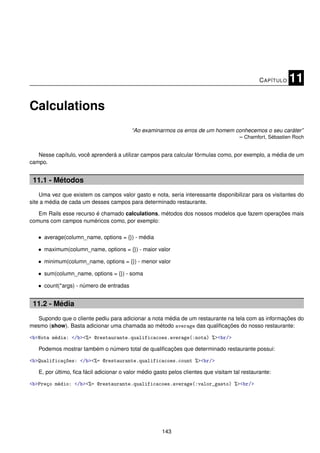 C APÍTULO   11

Calculations
                                          “Ao examinarmos os erros de um homem conhecemos o seu caráter”
                                                                                – Chamfort, Sébastien Roch


   Nesse capítulo, você aprenderá a utilizar campos para calcular fórmulas como, por exemplo, a média de um
campo.


 11.1 - Métodos
    Uma vez que existem os campos valor gasto e nota, seria interessante disponibilizar para os visitantes do
site a média de cada um desses campos para determinado restaurante.

   Em Rails esse recurso é chamado calculations, métodos dos nossos modelos que fazem operações mais
comuns com campos numéricos como, por exemplo:

   • average(column_name, options = {}) - média

   • maximum(column_name, options = {}) - maior valor

   • minimum(column_name, options = {}) - menor valor

   • sum(column_name, options = {}) - soma

   • count(*args) - número de entradas


 11.2 - Média
  Supondo que o cliente pediu para adicionar a nota média de um restaurante na tela com as informações do
mesmo (show). Basta adicionar uma chamada ao método average das qualiﬁcações do nosso restaurante:

<b>Nota média: </b><%= @restaurante.qualificacoes.average(:nota) %><br/>

   Podemos mostrar também o número total de qualiﬁcações que determinado restaurante possui:

<b>Qualificações: </b><%= @restaurante.qualificacoes.count %><br/>

   E, por último, ﬁca fácil adicionar o valor médio gasto pelos clientes que visitam tal restaurante:

<b>Preço médio: </b><%= @restaurante.qualificacoes.average(:valor_gasto) %><br/>




                                                       143
 