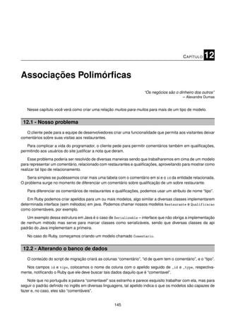C APÍTULO   12

Associações Polimórﬁcas
                                                                     “Os negócios são o dinheiro dos outros”
                                                                                          – Alexandre Dumas


   Nesse capítulo você verá como criar uma relação muitos-para-muitos para mais de um tipo de modelo.


 12.1 - Nosso problema
   O cliente pede para a equipe de desenvolvedores criar uma funcionalidade que permita aos visitantes deixar
comentários sobre suas visitas aos restaurantes.

   Para complicar a vida do programador, o cliente pede para permitir comentários também em qualiﬁcações,
permitindo aos usuários do site justiﬁcar a nota que deram.

    Esse problema poderia ser resolvido de diversas maneiras sendo que trabalharemos em cima de um modelo
para representar um comentário, relacionado com restaurantes e qualiﬁcações, aproveitando para mostrar como
realizar tal tipo de relacionamento.

   Seria simples se pudéssemos criar mais uma tabela com o comentário em si e o id da entidade relacionada.
O problema surge no momento de diferenciar um comentário sobre qualiﬁcação de um sobre restaurante.

   Para diferenciar os comentários de restaurantes e qualiﬁcações, podemos usar um atributo de nome “tipo”.

   Em Ruby podemos criar apelidos para um ou mais modelos, algo similar a diversas classes implementarem
determinada interface (sem métodos) em java. Podemos chamar nossos modelos Restaurante e Qualificacao
como comentáveis, por exemplo.

   Um exemplo dessa estrutura em Java é o caso de Serializable – interface que não obriga a implementação
de nenhum método mas serve para marcar classes como serializáveis, sendo que diversas classes da api
padrão do Java implementam a primeira.

   No caso do Ruby, começamos criando um modelo chamado Comentario.


 12.2 - Alterando o banco de dados
   O conteúdo do script de migração criará as colunas “comentário”, “id de quem tem o comentário”, e o “tipo”.

  Nos campos id e tipo, colocamos o nome da coluna com o apelido seguido de _id e _type, respectiva-
mente, notiﬁcando o Ruby que ele deve buscar tais dados daquilo que é “comentavel”.

    Note que no português a palavra “comentavel” soa estranho e parece esquisito trabalhar com ela, mas para
seguir o padrão deﬁnido no inglês em diversas linguagens, tal apelido indica o que os modelos são capazes de
fazer e, no caso, eles são “comentáveis”.


                                                    145
 