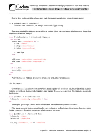 Material do Treinamento Desenvolvimento Ágil para Web 2.0 com Ruby on Rails




   O script deve então criar três colunas, sem nada de novo comparado com o que vimos até agora:


rails generate scaffold comentario 
      conteudo:text comentavel_id:integer comentavel_type:string


   Caso seja necessário, podemos ainda adicionar índices físicos nas colunas do relacionamento, deixando a
migration criada como a seguir:

class CreateComentarios < ActiveRecord::Migration
  def self.up
    create_table :comentarios do |t|
      t.text :conteudo
      t.integer :comentavel_id
      t.string :comentavel_type

      t.timestamps
    end

    add_index :comentarios, :comentavel_type
    add_index :comentarios, :comentavel_id
  end

  def self.down
    drop_table :comentarios
  end
end

   Para trabalhar nos modelos, precisamos antes gerar a nova tabela necessária:


rake db:migrate


   O modelo Comentario (app/models/comentario.rb) deve poder ser associado a qualquer objeto do grupo de
modelos comentáveis. Qualquer objeto poderá fazer o papel de comentavel, por isso dizemos que a associação
é polimórﬁca:

class Comentario < ActiveRecord::Base
  belongs_to :comentavel, :polymorphic => true
end

   A instrução :polymorphic indica a não existência de um modelo com o nome :comentavel.

   Falta agora comentar que uma qualiﬁcação e um restaurante terão diversos comentários, fazendo o papel
de algo comentavel. Para isso usaremos o relacionamento has_many:

class Qualificacao < ActiveRecord::Base
  belongs_to :cliente
  belongs_to :restaurante

  has_many :comentarios, :as => :comentavel



                                        Capítulo 12 - Associações Polimórﬁcas - Alterando o banco de dados - Página 146
 