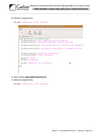 Material do Treinamento Desenvolvimento Ágil para Web 2.0 com Ruby on Rails




d) Adicione a seguinte linha:

   has_many :comentarios, :as => :comentavel




e) Abra o arquivo app/models/restaurante.rb
f) Adicione a seguinte linha:

   has_many :comentarios, :as => :comentavel




                                                   Capítulo 12 - Associações Polimórﬁcas - Exercícios - Página 149
 