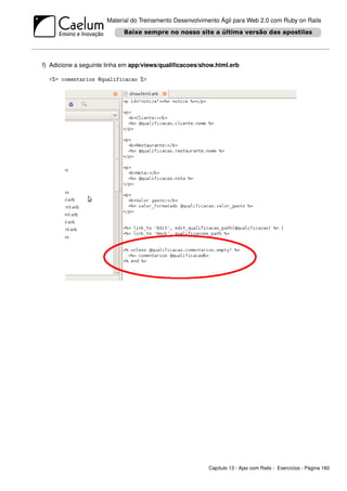 Material do Treinamento Desenvolvimento Ágil para Web 2.0 com Ruby on Rails




f) Adicione a seguinte linha em app/views/qualiﬁcacoes/show.html.erb

  <%= comentarios @qualificacao %>




                                                         Capítulo 13 - Ajax com Rails - Exercícios - Página 160
 