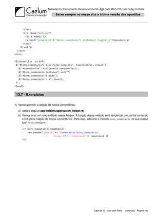 Material do Treinamento Desenvolvimento Ágil para Web 2.0 com Ruby on Rails




      </div>
      <div class="actions">
        <%= f.submit %>
        <a href="javascript:$(’#novo_comentario’).children().toggle();">Cancelar</a>
      </div>
    <% end %>
  </div>
</div>

<%content_for :js do%>
 $(’#form_comentario’).bind(’ajax:complete’, function(xhr, result){
   $(’#comentarios’).html(result.responseText);
   $(’#form_comentario textarea’).val("")
   $(’#form_comentario’).hide();
   $(’#novo_comentario > a’).show();
 });
<%end%>


 13.7 - Exercícios

1) Vamos permitir a adição de novos comentários:

   a) Abra o arquivo app/helpers/application_helper.rb
   b) Vamos criar um novo método nesse Helper. A função desse método será renderizar um partial contendo
      o link para criação de novos comentários. Para isso, adicione o método novo_comentario na sua classe
      ApplicationHelper:

      def novo_comentario(comentavel)
          raw render(:partial => "comentarios/novo_comentario",
                            :locals => { :comentavel => comentavel })
      end




                                                              Capítulo 13 - Ajax com Rails - Exercícios - Página 162
 