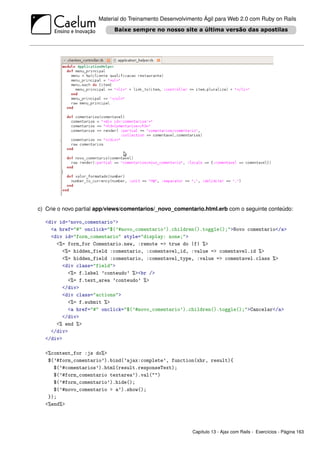 Material do Treinamento Desenvolvimento Ágil para Web 2.0 com Ruby on Rails




c) Crie o novo partial app/views/comentarios/_novo_comentario.html.erb com o seguinte conteúdo:

  <div id=’novo_comentario’>
    <a href="#" onclick="$(’#novo_comentario’).children().toggle();">Novo comentario</a>
    <div id="form_comentario" style="display: none;">
      <%= form_for Comentario.new, :remote => true do |f| %>
        <%= hidden_field :comentario, :comentavel_id, :value => comentavel.id %>
        <%= hidden_field :comentario, :comentavel_type, :value => comentavel.class %>
        <div class="field">
          <%= f.label ’conteudo’ %><br />
          <%= f.text_area ’conteudo’ %>
        </div>
        <div class="actions">
          <%= f.submit %>
          <a href="#" onclick="$(’#novo_comentario’).children().toggle();">Cancelar</a>
        </div>
      <% end %>
    </div>
  </div>

  <%content_for :js do%>
   $(’#form_comentario’).bind(’ajax:complete’, function(xhr, result){
     $(’#comentarios’).html(result.responseText);
     $(’#form_comentario textarea’).val("")
     $(’#form_comentario’).hide();
     $(’#novo_comentario > a’).show();
   });
  <%end%>




                                                         Capítulo 13 - Ajax com Rails - Exercícios - Página 163
 