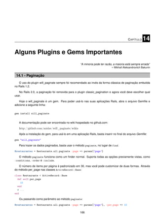 C APÍTULO   14

Alguns Plugins e Gems Importantes
                                                   “A minoria pode ter razão, a maioria está sempre errada”
                                                                             – Mikhail Aleksandrovitch Bakunin


 14.1 - Paginação
   O uso do plugin will_paginate sempre foi recomendado ao invés da forma clássica de paginação embutida
no Rails 1.2.

   No Rails 2.0, a paginação foi removida para o plugin classic_pagination e agora você deve escolher qual
usar.

    Hoje o will_paginate é um gem. Para poder usá-lo nas suas aplicações Rails, abra o arquivo Gemﬁle e
adicione a seguinte linha:


gem install will_paginate


   A documentação pode ser encontrada no wiki hospedado no github.com:

   http://github.com/mislav/will_paginate/wikis
   Após a instalação do gem, para usá-lo em uma aplicação Rails, basta inserir no ﬁnal do arquivo Gemﬁle:

gem "will_paginate"

   Para trazer os dados paginados, basta usar o método paginate, no lugar de find:

@restaurantes = Restaurante.all.paginate :page => params[’page’]

   O método paginate funciona como um ﬁnder normal. Suporta todas as opções previamente vistas, como
:conditions, :order e :include.

   O número de items por página é padronizado em 30, mas você pode customizar de duas formas. Através
do método per_page nas classes ActiveRecord::Base:

class Restaurante < ActiveRecord::Base
  def self.per_page
    10
  end
  # ...
end

   Ou passando como parâmetro ao método paginate:

@restaurantes = Restaurante.all.paginate :page => params[’page’], :per_page => 10

                                                   166
 