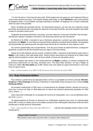 Material do Treinamento Desenvolvimento Ágil para Web 2.0 com Ruby on Rails




    “I’m from the future, I know how this story ends. All the people who are saying you can’t implement Ruby on
a fast virtual machine are wrong. That machine already exists today, it’s called Gemstone, and it could certainly
be adapted to Ruby. It runs Smalltalk, and Ruby essentially is Smalltalk. So adapting it to run Ruby is absolutely
within the realm of the possible.”

   Ruby e Smalltalk são parecidos demais. Avi basicamente pergunta: por que não criar máquinas virtuais
para Ruby, aproveitando toda a tecnologia de máquinas virtuais para SmallTalk, que já têm bastante maturidade
e estão no mercado a tantos anos?

  Integrantes da empresa Gemstone, que possui uma das máquinas virtuais para SmallTalk mais famosas -
Gemstone/S, estavam na platéia e chamaram o Avi Bryant para provar que isto era possível.

   Na RailsConf de 2008, o resultado foi que a Gemstone apresentou o produto que estão desenvolvendo,
conhecido como Maglev. É uma máquina virtual para Ruby, baseada na existente para Smalltalk. As linguagens
são tão parecidas que apenas poucas instruções novas tiveram de ser inseridas na nova máquina virtual.

   Os números apresentados são surpreendentes. Com tão pouco tempo de desenvolvimento, conseguiram
apresentar um ganho de até 30x de performance em alguns micro benchmarks.

    Apesar de ter feito bastante barulho durante a RailsConf 2008, a Gemstone anda bastante quieta sobre o
Maglev e não mostrou mais nada desde então. Muitos criticam esta postura da empresa de ter falado sobre
algo tão antes de poderem mostrar, além de terem exibido números que não podem provar.

    Antonio Cangiano teve acesso a uma versão preliminar do Maglev e publicou um famoso comparativo de
performance (benchmark ) em seu blog, conhecido como “The Great Ruby Shootout”, em que o Maglev se
mostra em média 1.8x mais rápido que a MRI. Sendo muito mais rápido em alguns benchmarks e muito mais
lento em alguns outros.

    http://antoniocangiano.com/2008/12/09/the-great-ruby-shootout-december-2008/


 2.4 - Ruby Enterprise Edition
   Para melhorar a performance de aplicações Rails e diminuir a quantidade de memória utilizada, Ninh Bui,
Hongli Lai e Tinco Andringa (da Phusion) modiﬁcaram o interpretador Ruby e lançaram com o nome de Ruby
Enterprise Edition.

    As principais modiﬁcações no REE foram no comportamento do Garbage Collector, fazendo com que fun-
cione com o recurso de Copy on Write disponível na maioria dos sistemas operacionais baseados em UNIX
(Linux, Solaris, ...).

   Outra importante modiﬁcação foi na alocação de memória do interpretador, com o uso de bibliotecas famo-
sas como tcmalloc.

    Os desenvolvedores da Phusion já ofereceram as modiﬁcações (patches) para entrar na implementação
oﬁcial, MRI. É ainda um mistério para a comunidade o porquê de tais modiﬁcações importantes ainda não terem
entrado para a versão oﬁcial do interpretador.

    http://izumi.plan99.net/blog/index.php/2008/08/17/          _making-ruby’s-garbage-collector-copy-on-write-
friendly-part-8/


              Copy on Write? tcmalloc?
             Mais detalhes sobre estes assuntos estão no capítulo sobre Deployment.



                                                        Capítulo 2 - A linguagem Ruby - Ruby Enterprise Edition - Página 7
 