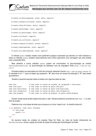 Material do Treinamento Desenvolvimento Ágil para Web 2.0 com Ruby on Rails




   • assert_in_delta(esperado, atual, delta, msg=nil)

   • assert_instance_of(classe, objeto, msg=nil)

   • assert_kind_of(classe, objeto, msg=nil)

   • assert_match(regex, texto, msg=nil)

   • assert_no_match(regex, texto, msg=nil)

   • assert_nil(objeto, msg=nil)

   • assert_not_nil(objeto, msg=nil)

   • assert_respond_to(objeto, metodo, msg=nil)

   • assert_same(esperado, atual, msg=nil)

   • assert_not_same(esperado, atual, msg=nil)

   O método assert simples recebe como parâmetro qualquer expressão que devolva um valor booleano e
todos os métodos assert recebem opcionalmente como último argumento uma mensagem que será exibida
caso a asserção falhe.

    Mais detalhes e outros métodos assert podem ser encontrados na documentação do módulo
TestTestUnit Assertions, na documentação da biblioteca core da linguagem Ruby (http://ruby-doc.org/
core/).
   Os testes podem ser executados em linha de comando, bastando chamar ruby o_que_eu_quero_testar.rb.
O resultado é um “.” para os testes que passarem, “E” para erros em tempo de execução e “F” para testes
que falharem.

   Também é possível executar todos os testes com algumas tasks do rake:


rake   test               #   roda   todos   os   testes   de   unidade, de integração e funcionais
rake   test:units         #   roda   todos   os   testes   da   pasta test/unit
rake   test:functionals   #   roda   todos   os   testes   da   pasta test/functional
rake   test:integration   #   roda   todos   os   testes   da   pasta test/integration
rake   test:plugins       #   roda   todos   os   testes   de   plugins, na pasta vendor/plugins


    Existem ainda outras tarefas disponíveis para o rake. Sempre podemos consultá-las com rake -T, no dire-
tório do projeto.

   Podemos criar uma classe de teste que só possua um único “assert true”, no diretório test/unit/.

class MeuTeste < Test::Unit::TestCase
    def test_truth
        assert true
    end
end

   Ao escrever testes de unidade em projetos Ruby On Rails, ao invés de herdar diretamente de
TestUnit TestCase, temos a opção de herdar da classe fornecida pelo ActiveSupport do Rails:



                                                                           Capítulo 15 - Testes - Test::Unit - Página 172
 
